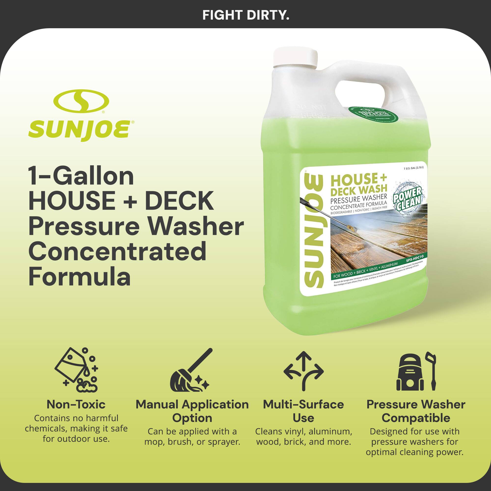 FIGHT DIRTY.

SUNJOE

1-Gallon HOUSE + DECK Pressure Washer Concentrated Formula

- Non-Toxic: Contains no harmful chemicals, making it safe for outdoor use.
- Manual Application Option: Can be applied with a mop, brush, or sprayer.
- Multi-Surface Use: Cleans vinyl, aluminum, wood, brick, and more.
- Pressure Washer Compatible: Designed for use with pressure washers for optimal cleaning power.

HOUSE + DECK WASH PRESSURE WASHER CONCENTRATE FORMULA - POWER CLEAN

FOR WOOD - BRICK - VINYL - ALUMINUM

Contains no harmful chemicals, making it safe for outdoor use.