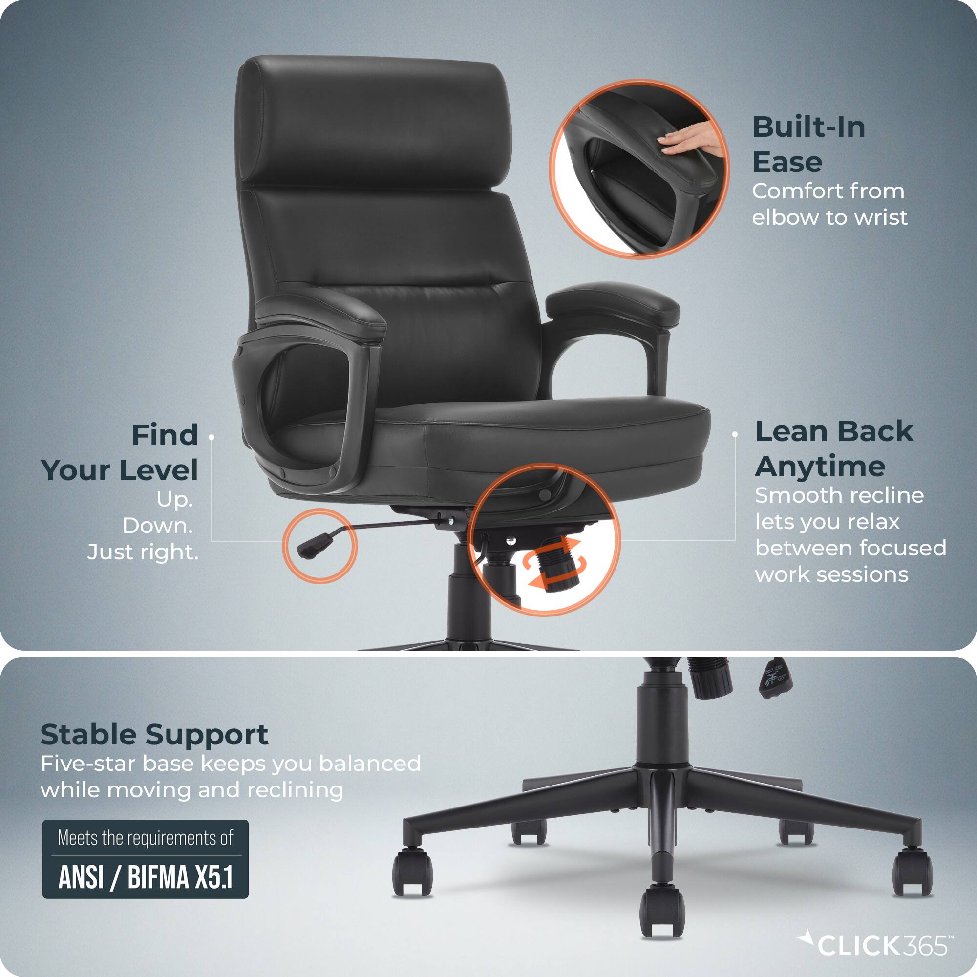 Built-In Ease Comfort from elbow to wrist  
Find Your Level Up. Down. Just right.  
Lean Back Anytime  
Smooth recline lets you relax between focused work sessions  
Stable Support  
Five-star base keeps you balanced while moving and reclining  
Meets the requirements of ANSI / BIFMA ANSI / X5.1  
CLICK365