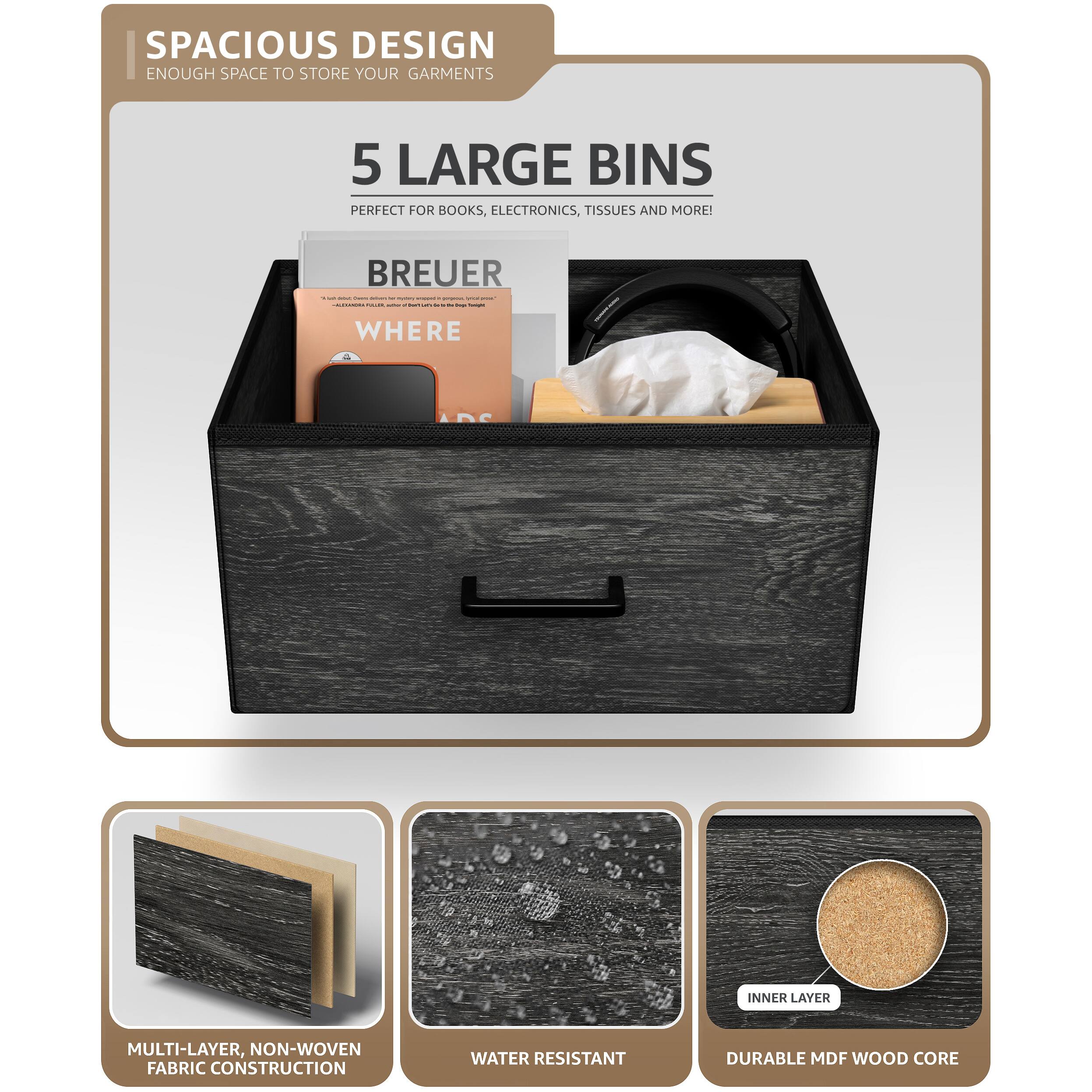 SPACIOUS DESIGN  
ENOUGH SPACE TO STORE YOUR GARMENTS  

5 LARGE BINS  
PERFECT FOR BOOKS, ELECTRONICS, TISSUES AND MORE!  

BREUER  
WHERE  

MULTI-LAYER, NON-WOVEN FABRIC CONSTRUCTION  
WATER RESISTANT  
DURABLE MDF WOOD CORE