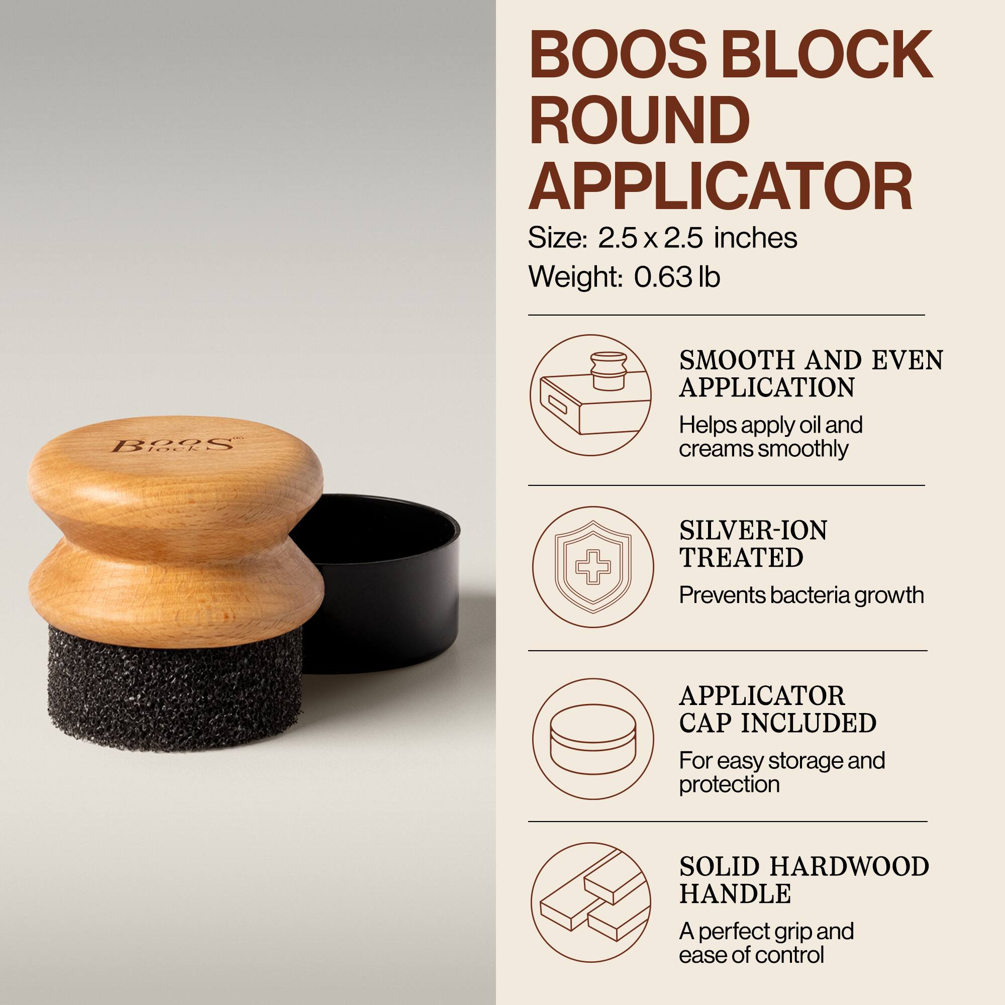 BOOS BLOCK ROUND APPLICATOR  
Size: 2.5 x 2.5 inches  
Weight: 0.63 lb  

- SMOOTH AND EVEN APPLICATION  
  Helps apply oil and creams smoothly  

- SILVER-ION TREATED  
  Prevents bacteria growth  

- APPLICATOR CAP INCLUDED  
  For easy storage and protection  

- SOLID HARDWOOD HANDLE  
  A perfect grip and ease of control