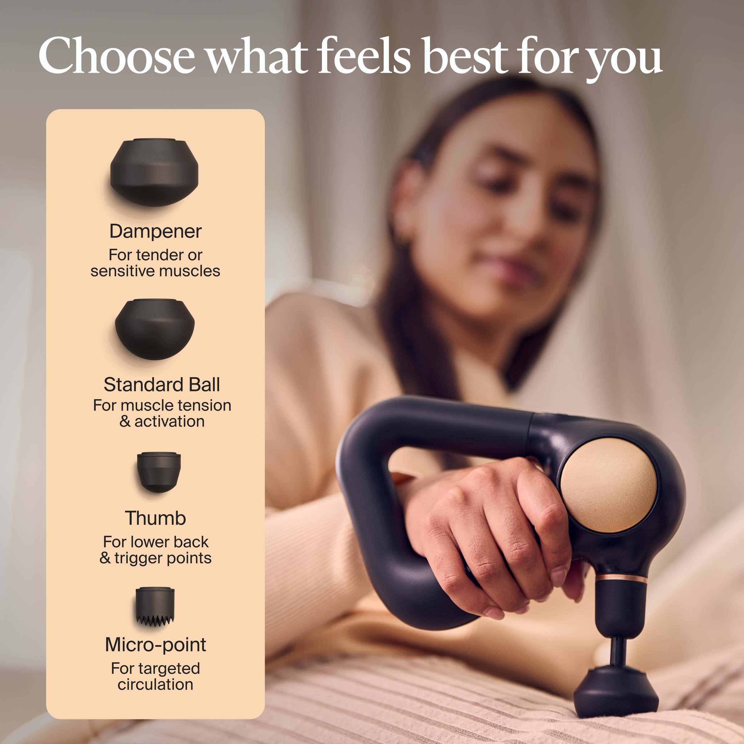 Choose what feels best for you

- Dampener: For tender or sensitive muscles
- Standard Ball: For muscle tension & activation
- Thumb: For lower back & trigger points
- Micro-point: For targeted circulation
