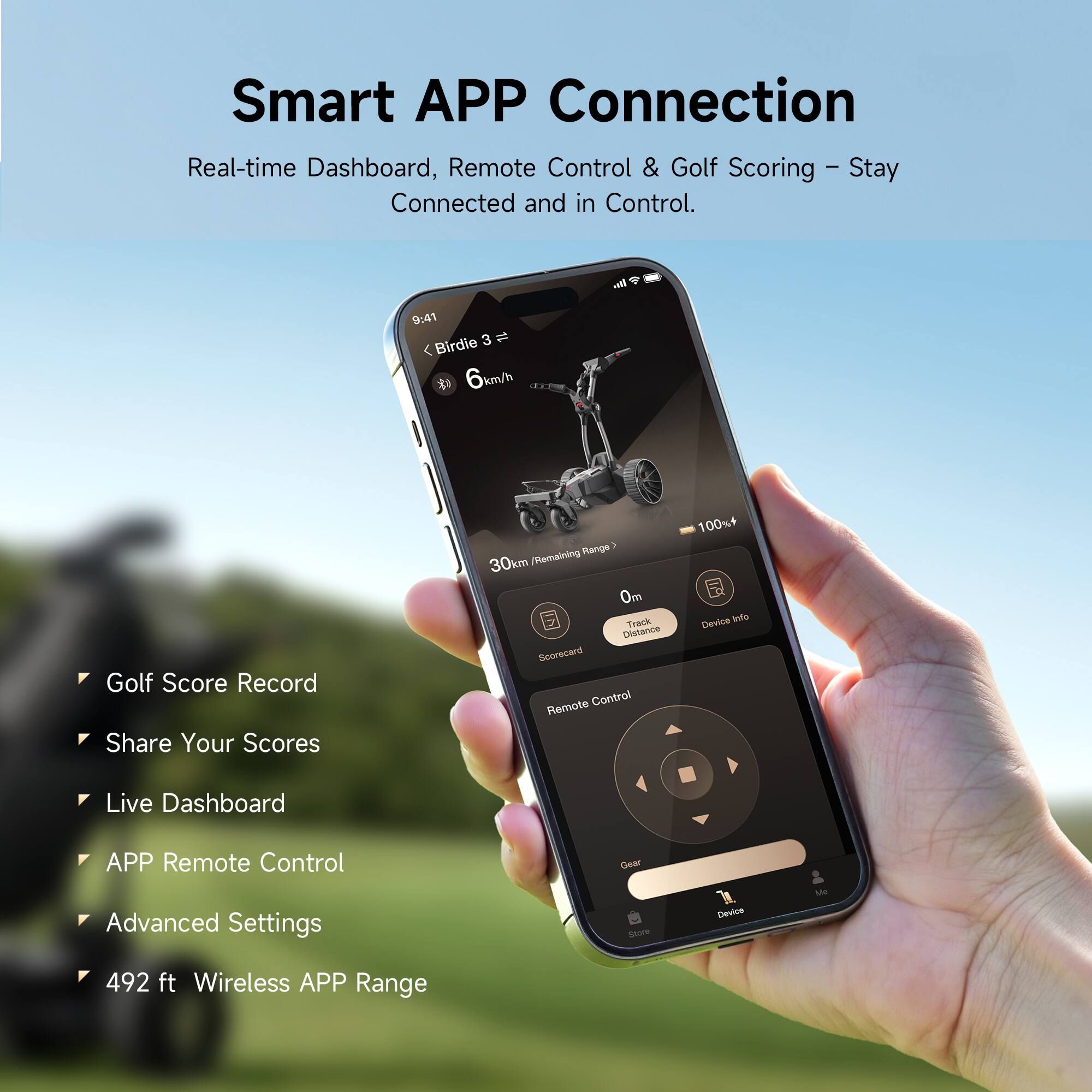 Smart APP Connection  
Real-time Dashboard, Remote Control & Golf Scoring - Stay Connected and in Control.

- Golf Score Record
- Share Your Scores
- Live Dashboard
- APP Remote Control
- Advanced Settings
- 492 ft Wireless APP Range

9:41 Birdie 3  
6 km/h  
30km Remaining Range  
0m Track Distance  
Scorecard  
Remote Control  
100%+ Device Info  
Live Dashboard  
APP Remote Control  
Advanced Settings  
Gear Store  
Device  
Ste