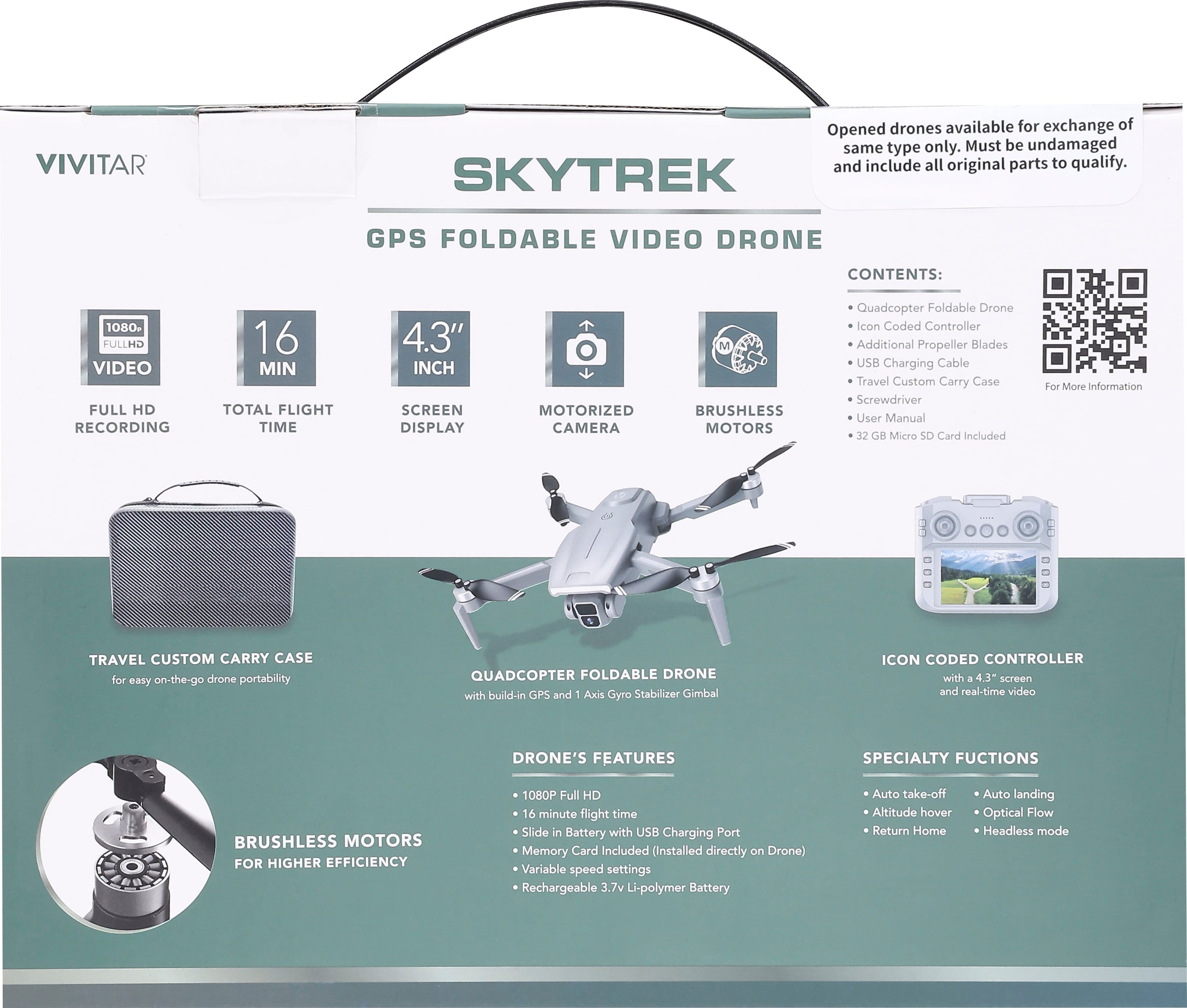 **VIVITAR**
**SKYTREK GPS FOLDABLE VIDEO DRONE**
**Contents:**
- Quadcopter Foldable Drone
- Icon Coded Controller
- Additional Propeller Blades
- USB Charging Cable
- Travel Custom Carry Case
- Screwdriver
- User Manual
- 32 GB Micro SD Card Included
**Features:**
- 1080P Full HD Video Recording
- 16 Min Total Flight Time
- 4.3" Inch Screen Display
- Motorized Camera
- Brushless Motors
**Travel Custom Carry Case**
- For easy on-the-go drone portability
**Quadcopter Foldable Drone**
- With built-in GPS and 1 Axis Gyro Stabilizer Gimbal
- 16 minute flight time
- Slide in Battery with USB Charging Port
- Memory Card Included (Installed directly on Drone)
- Variable speed settings
- Rechargeable 3.7v Li-polymer Battery
**Icon Coded Controller**
- With 4.3" screen and real-time video
**Brushless Motors for Higher Efficiency**
**Specialty Functions:**
- Auto take-off
- Auto landing
- Altitude hover
- Optical Flow