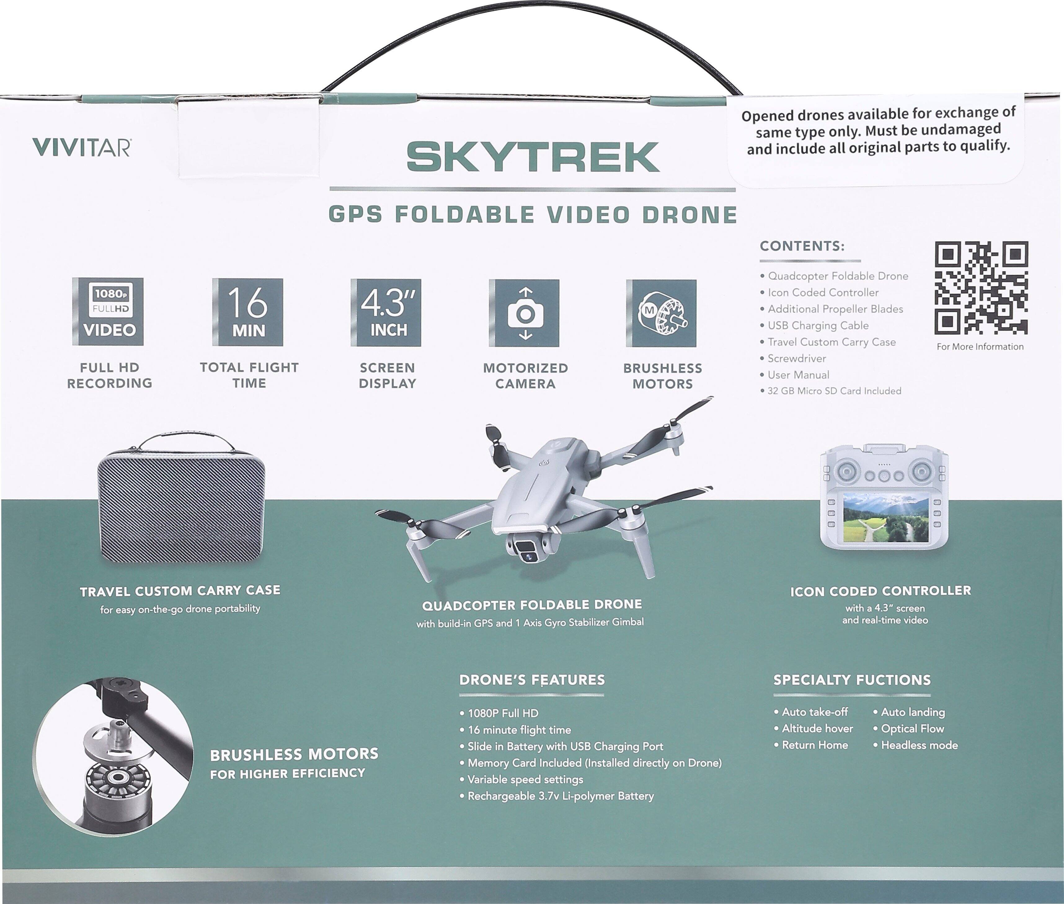 **VIVITAR**

**SKYTREK GPS FOLDABLE VIDEO DRONE**

**Contents:**
- Quadcopter Foldable Drone
- Icon Coded Controller
- Additional Propeller Blades
- USB Charging Cable
- Travel Custom Carry Case
- Screwdriver
- User Manual
- 32 GB Micro SD Card Included

**Features:**
- 1080P Full HD Video Recording
- 16 Min Total Flight Time
- 4.3" Inch Screen Display
- Motorized Camera
- Brushless Motors

**Travel Custom Carry Case**
- For easy on-the-go drone portability

**Quadcopter Foldable Drone**
- With built-in GPS and 1 Axis Gyro Stabilizer Gimbal
- 16 minute flight time
- Slide in Battery with USB Charging Port
- Memory Card Included (Installed directly on Drone)
- Variable speed settings
- Rechargeable 3.7v Li-polymer Battery

**Icon Coded Controller**
- With 4.3" screen and real-time video

**Brushless Motors for Higher Efficiency**

**Specialty Functions:**
- Auto take-off
- Auto landing
- Altitude hover
- Optical Flow
