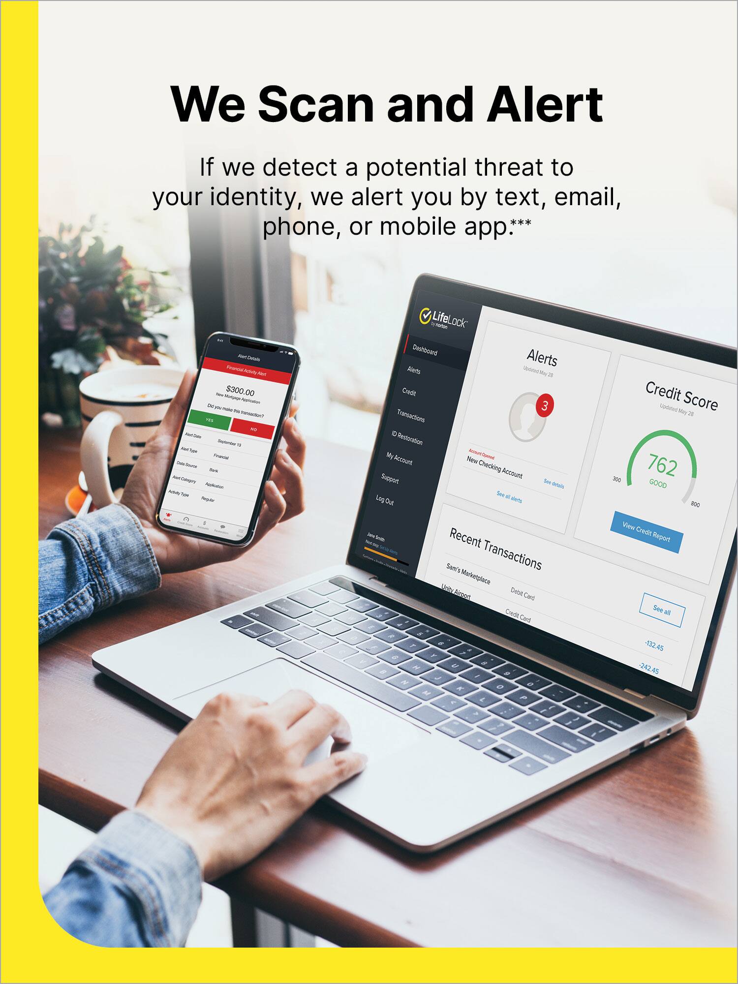We Scan and Alert If we detect a potential threat to your identity, we alert you by text, email, phone, or mobile app. - -s AN a - - $300.00 - - - - - - ... - - - - - T i - - - Cepry A - - Sr LifeLock wuhboard Alerts Alerts Soiond a a Credit 3 Transactions - Reotoration My - o Account Nlew Checking Account Suo Ser d See - Los Out terds 300 Credit Score United Mey2 762 GOOD B0G - sE Recent Sam's Transactions Marketplace Kel Debet Birest Cad Credit Card / A , , . e F A a a H , - # J e 2 2 P View Credit Report See Ml -32.45 242