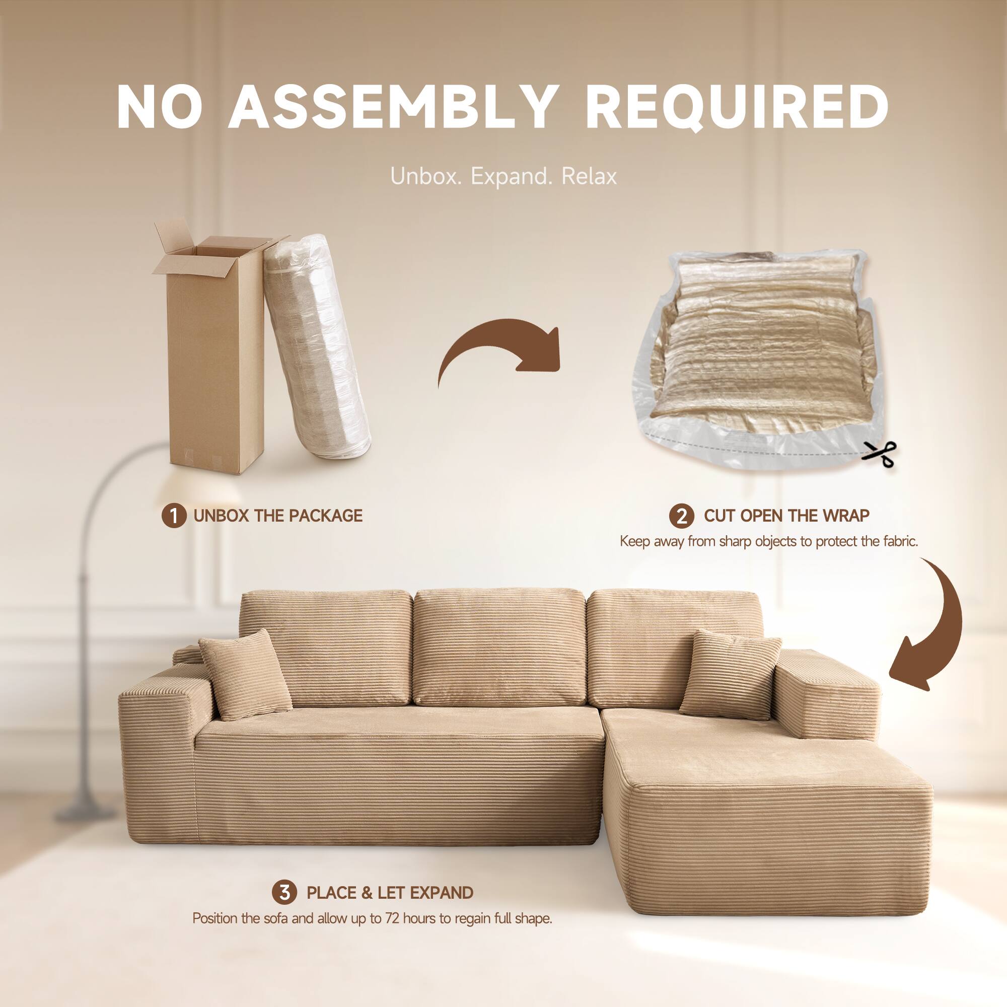NO ASSEMBLY REQUIRED  
Unbox. Expand. Relax  

1. UNBOX THE PACKAGE  
2. CUT OPEN THE WRAP  
   Keep away from sharp objects to protect the fabric.  
3. PLACE & LET EXPAND  
   Position the sofa and allow up to 72 hours to regain full shape.