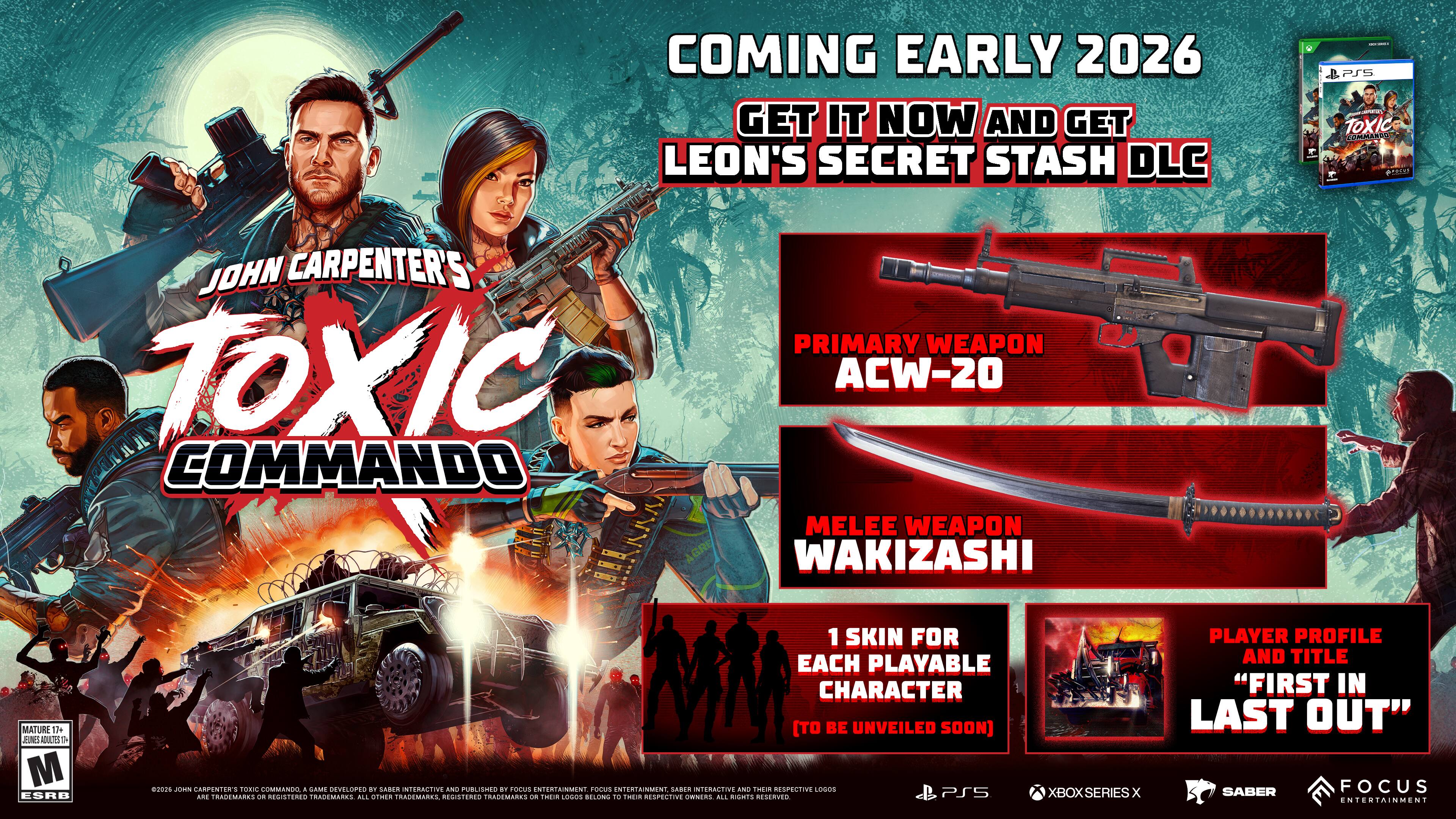 **COMING EARLY 2026**

**GET IT NOW AND GET LEON'S SECRET STASH DLC**

**JOHN CARPENTER'S TOXIC COMMANDO**

**PRIMARY WEAPON**  
ACW-20

**MELEE WEAPON**  
WAKIZASHI

**1 SKIN FOR EACH PLAYABLE CHARACTER**  
(TO BE UNVEILED SOON)

**PLAYER PROFILE AND TITLE**  
"FIRST IN LAST OUT"

**PS5**  
**XBOX SERIES X**

**MATURE 17+**  
**ESRB**

**SABER FOCUS ENTERTAINMENT**

**PS5**  
**XBOX SERIES X**

**MATURE 17+**  
**ESRB**

**SABER FOCUS ENTERTAINMENT**

**PS5**  
**XBOX SERIES X**

**MATURE 17+**  
**ESRB**

**SABER FOCUS ENTERTAINMENT**

**PS5**  
**XBOX SERIES X**

**MATURE 17+**  
**ESRB**

**SABER FOCUS ENTERTAINMENT**

**PS5**  
**XBOX SERIES X**

**MATURE 17+**  
