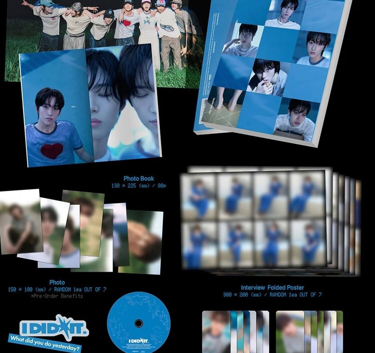 Photo Book  
130 x 225 (mm) / 88P  

Photo  
150 x 100 (mm) / RANDOM 1 ea OUT OF 7  

Interview Folded Poster  
300 x 200 (mm) / RANDOM 1 ea OUT OF 7  

*Pre-Order Benefits  

IDIDIT.  
What did you do yesterday?
