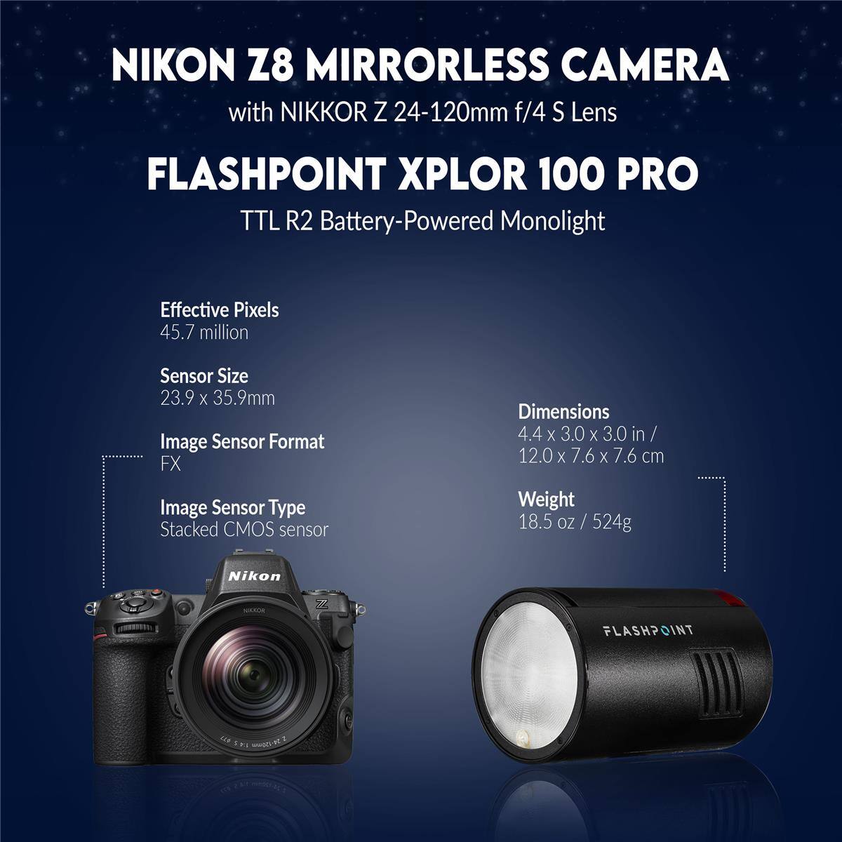 NIKON Z8 MIRRORLESS CAMERA with NIKKOR Z 24-120mm f/4 S Lens

FLASHPOINT XPLOR 100 PRO TTL R2 Battery-Powered Monolight

Effective Pixels: 45.7 million
Sensor Size: 23.9 x 35.9mm
Image Sensor Format: FX
Image Sensor Type: Stacked CMOS sensor

Dimensions: 4.4 x 3.0 x 3.0 in / 12.0 x 7.6 x 7.6 cm
Weight: 18.5 oz / 524g