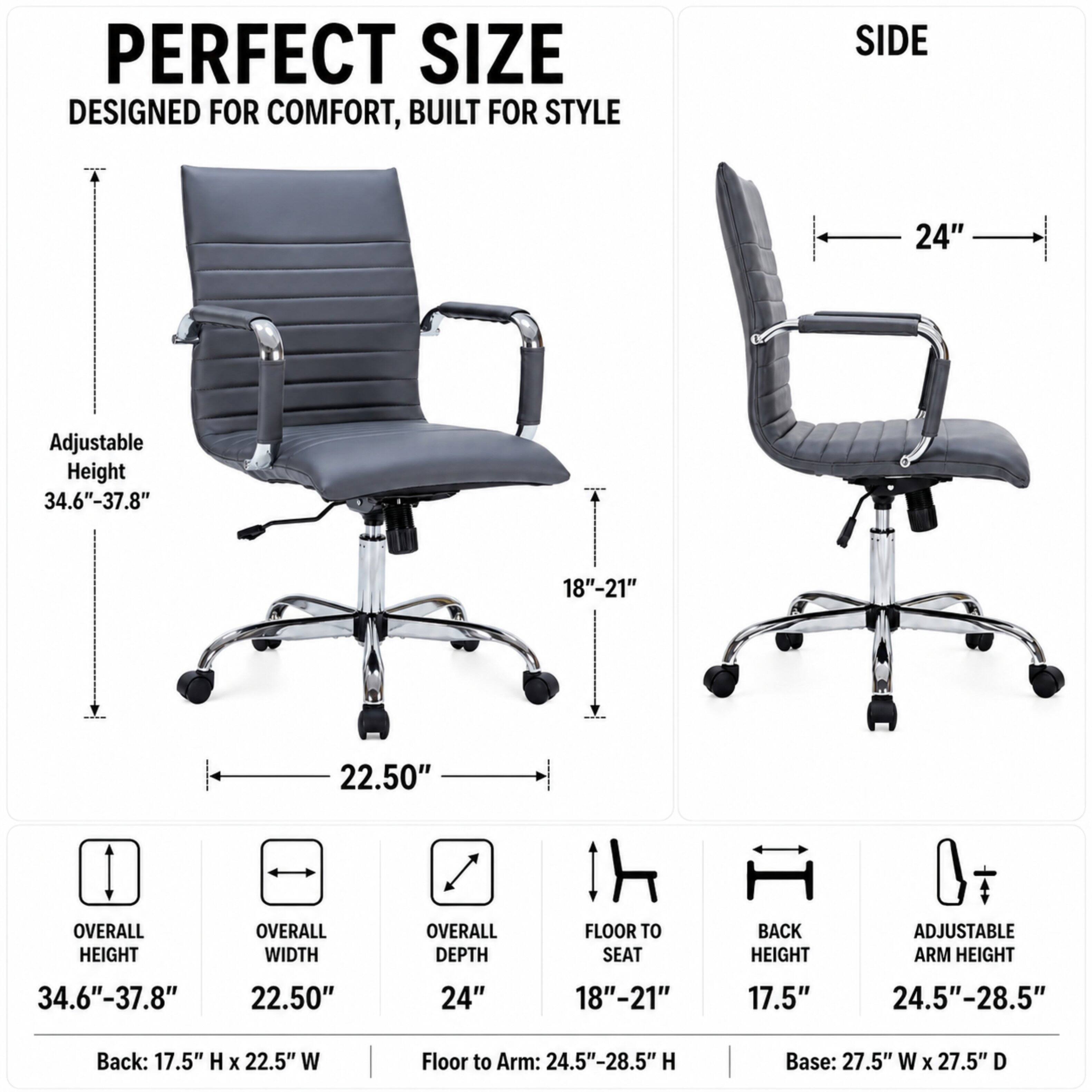 PERFECT SIZE  
DESIGNED FOR COMFORT, BUILT FOR STYLE

SIDE  
24"  
Adjustable Height 34.6"-37.8"  
18"-21"  
22.50"  

OVERALL HEIGHT  
OVERALL WIDTH  
OVERALL DEPTH  
FLOOR TO SEAT  
BACK HEIGHT  
ADJUSTABLE ARM HEIGHT  
34.6"-37.8"  
22.50"  
24"  
18"-21"  
17.5"  
24.5"-28.5"  

Back: 17.5" H X 22.5" W  
Floor to Arm: 24.5"-28.5" H  
Base: 27.5" W X 27.5" D