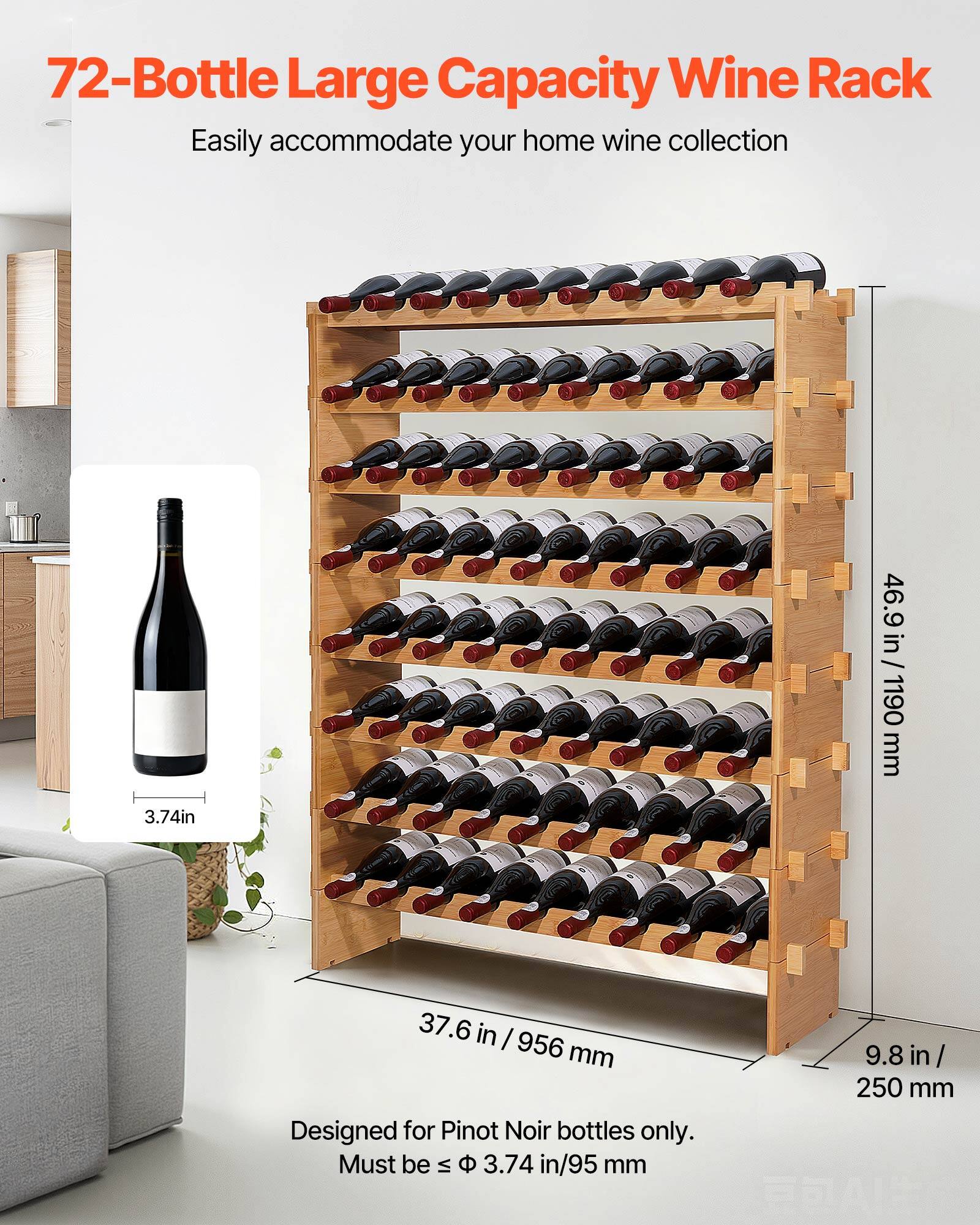 72-Bottle Large Capacity Wine Rack  
Easily accommodate your home wine collection  

46.9 in / 1190 mm  
37.6 in / 956 mm  
9.8 in / 250 mm  

Designed for Pinot Noir bottles only.  
Must be ≤ 3.74 in / 95 mm