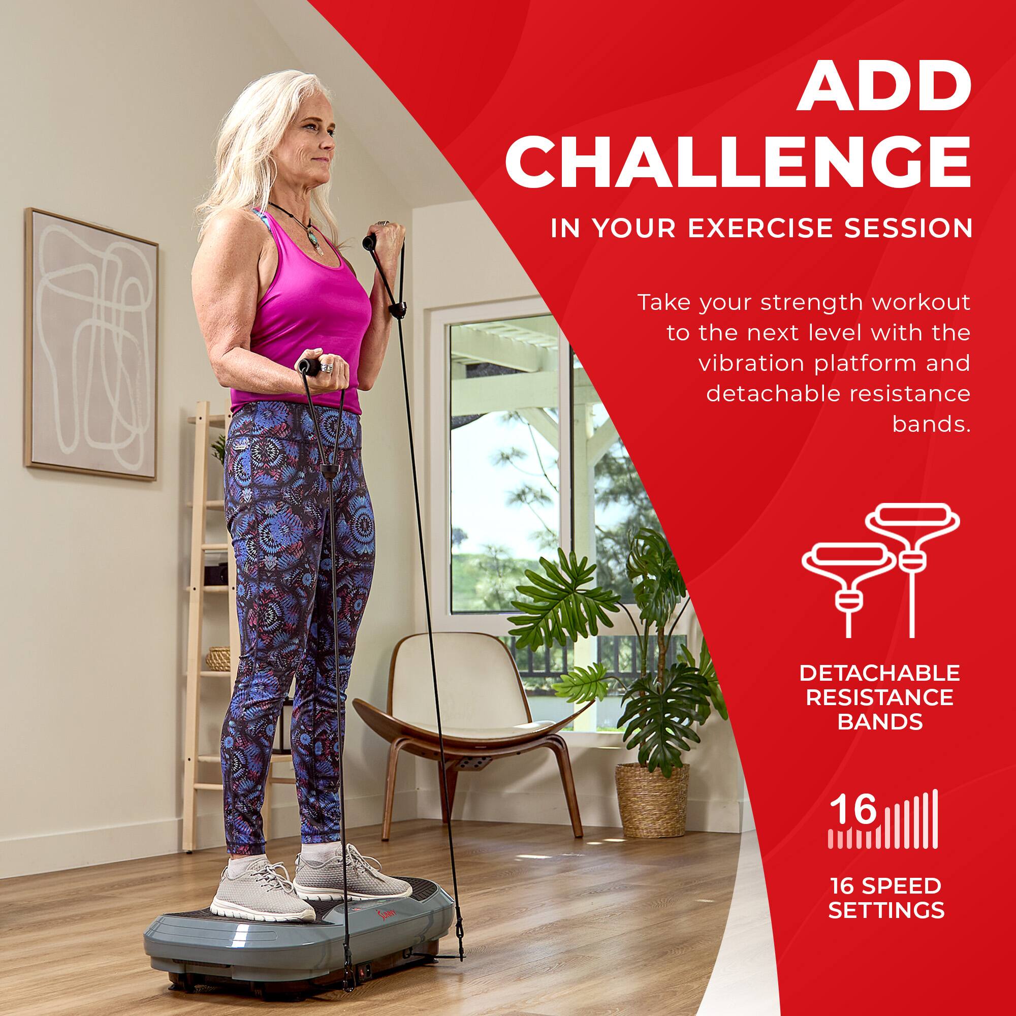 ADD CHALLENGE IN YOUR EXERCISE SESSION
Take your strength workout to the next level with the vibration platform and detachable resistance bands.
DETACHABLE RESISTANCE BANDS
16 SPEED SETTINGS