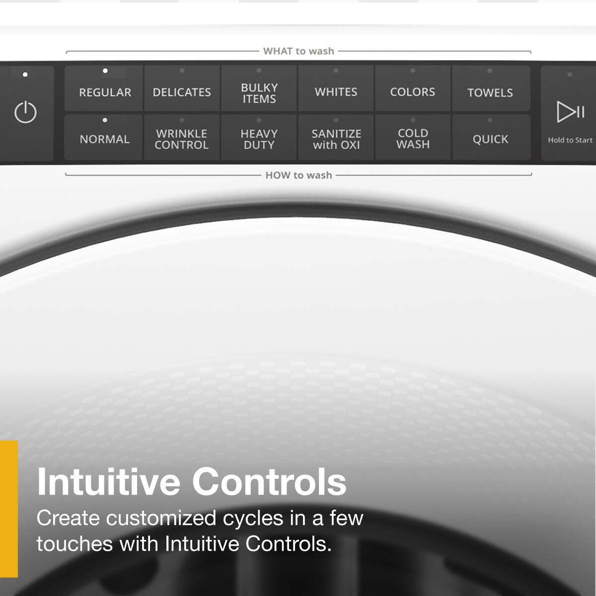 **WHAT to wash:**
- REGULAR
- DELICATES
- BULKY ITEMS
- WHITES
- COLORS
- TOWELS
- NORMAL
- WRINKLE CONTROL
- HEAVY DUTY
- SANITIZE with OXI
- COLD WASH
- QUICK

**HOW to wash:**
- Intuitive Controls
- Create customized cycles in a few touches with Intuitive Controls.