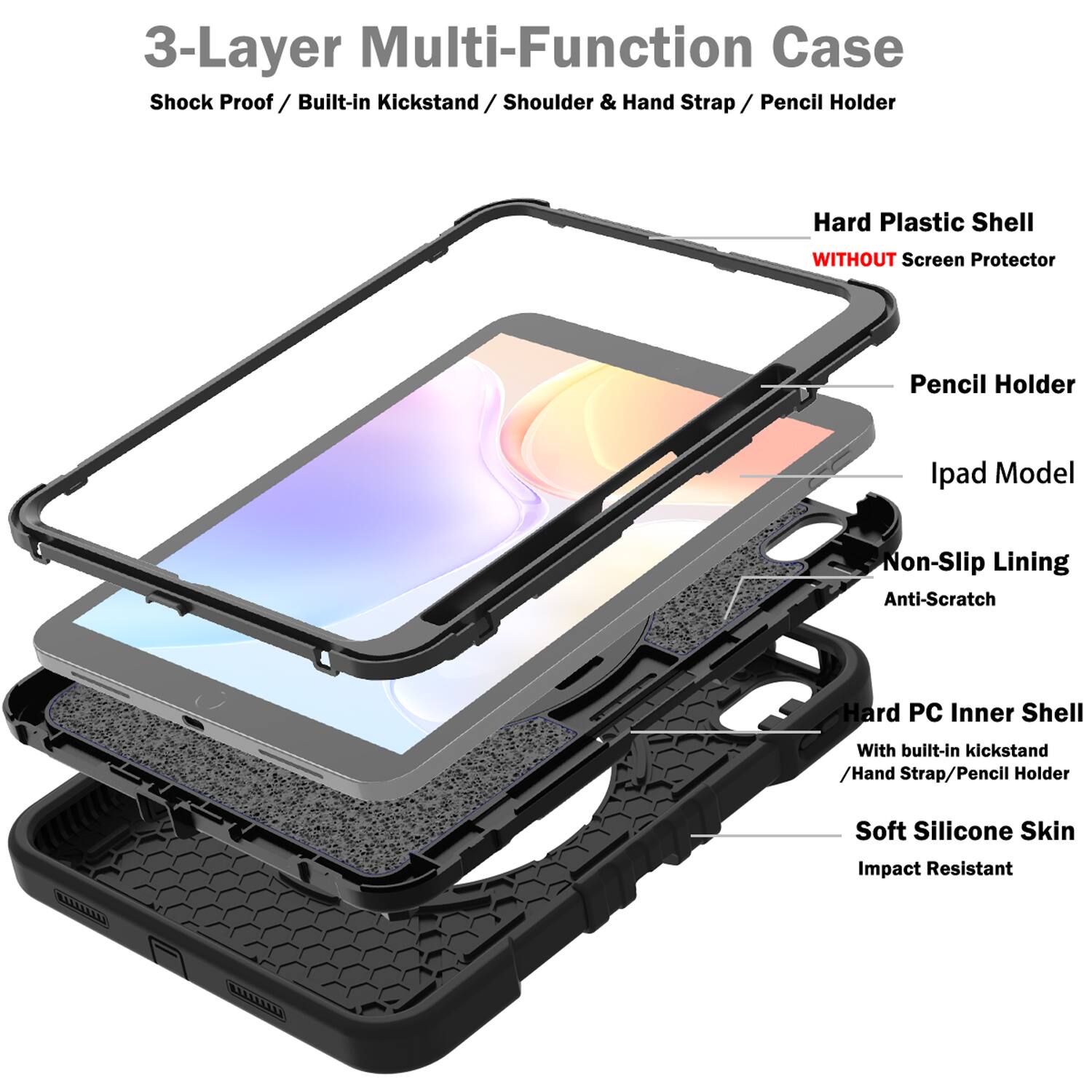3-Layer Multi-Function Case  
Shock Proof / Built-in Kickstand / Shoulder & Hand Strap / Pencil Holder  
Hard Plastic Shell WITHOUT Screen Protector  
Pencil Holder  
Ipad Model  
Non-Slip Lining  
Anti-Scratch  
Hard PC Inner Shell With built-in kickstand / Hand Strap / Pencil Holder  
Soft Silicone Skin  
Impact Resistant