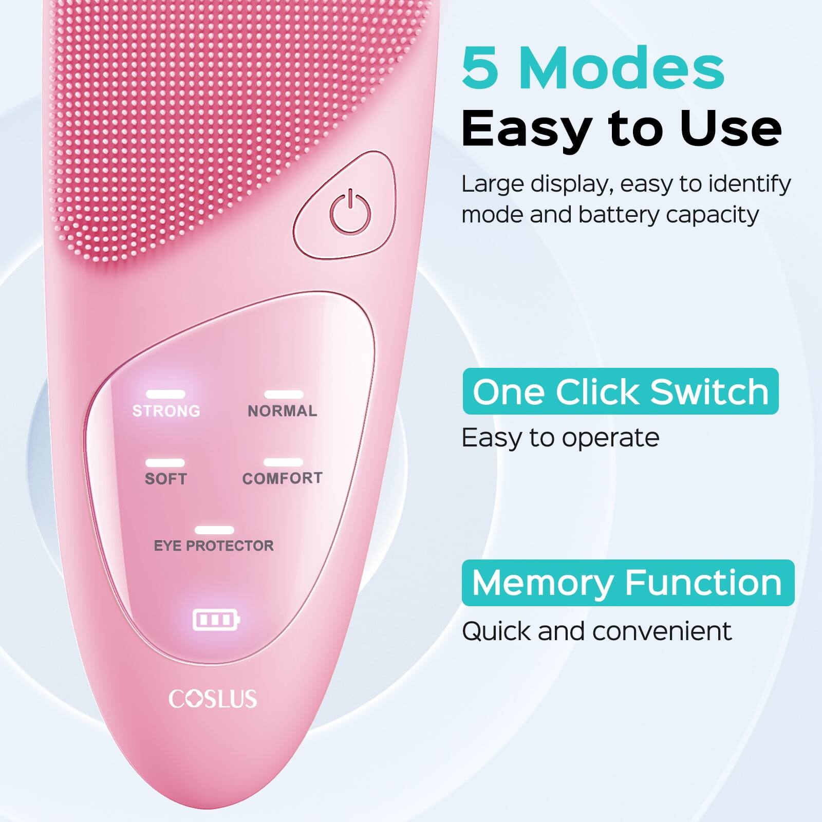 5 Modes Easy to Use  
Large display, easy to identify mode and battery capacity  
STRONG  
NORMAL  
One Click Switch  
Easy to operate  
SOFT  
COMFORT  
EYE PROTECTOR  
Memory Function  
Quick and convenient  
COSLUS