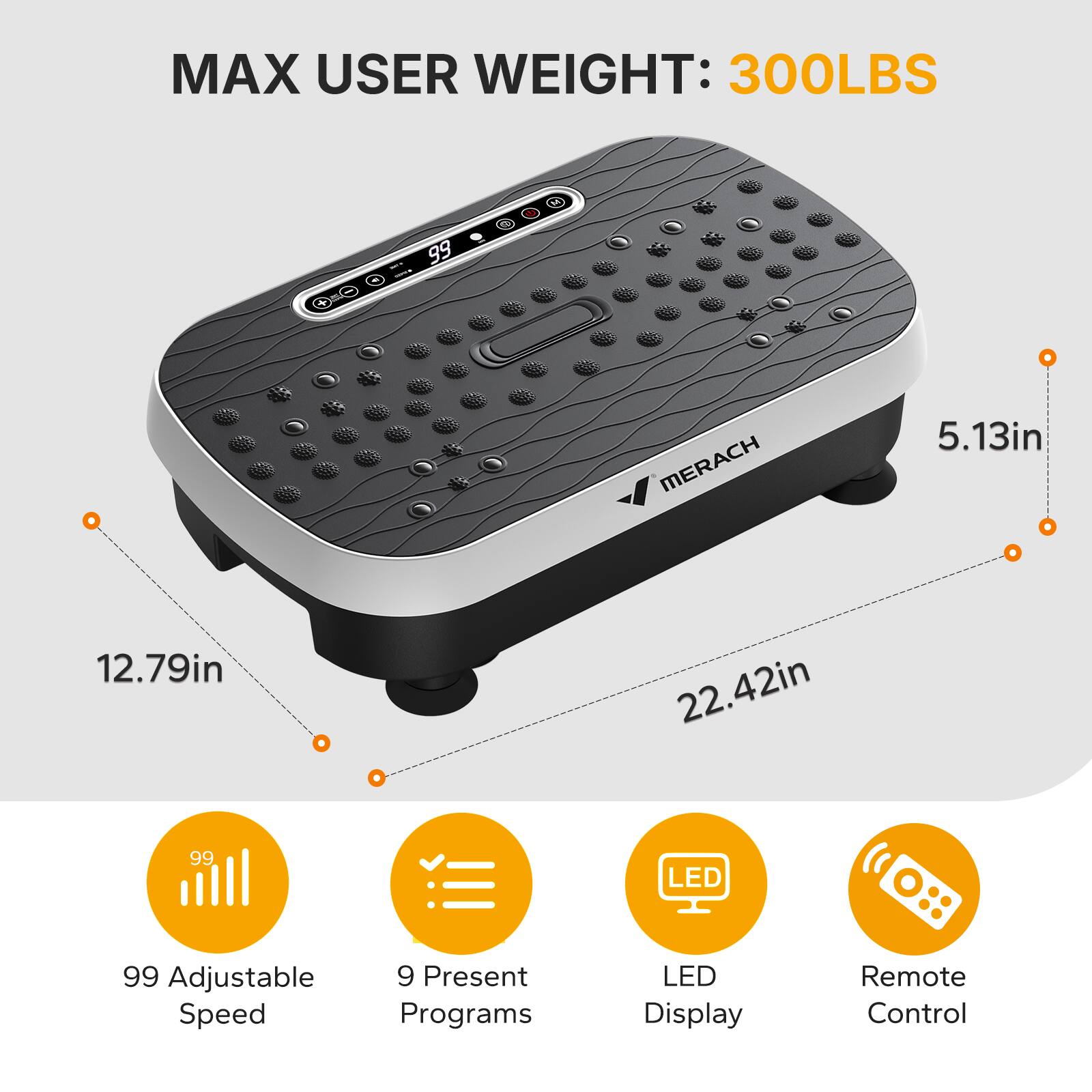 MAX USER WEIGHT: 300LBS  
MERACH  
5.13in  
12.79in  
22.42in  
99 LED  
99 Adjustable Speed  
9 Present Programs  
LED Display  
Remote Control