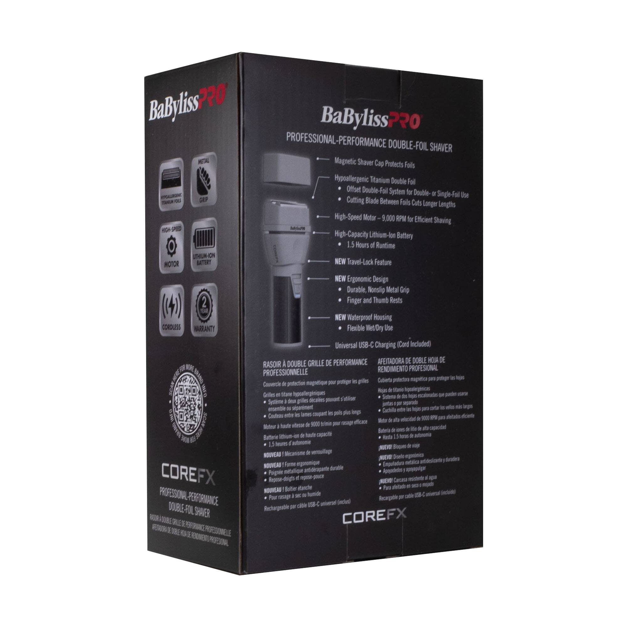 BaBylissPRO  
PROFESSIONAL-PERFORMANCE DOUBLE-FOIL SHAVAR

- Magnetic Shaver Cap Protects Foils
- Hypoallergenic Titanium Double Foil
- Offset Double-Foil System for Double- or Single-Foil Use
- Cutting Blade Between Foils Cuts Longer Lengths
- High-Speed Motor - 9,000 RPM for Efficient Shaving
- High-Capacity Lithium-Ion Battery
- 1.5 Hours of Runtime
- NEW Travel-Lock Feature
- NEW Ergonomic Design
- Durable Nonslip Metal Grip
- Finger and Thumb Rests
- NEW Waterproof Housing
- Flexible Wet/Dry Use
- Universal USB-C Charging (Cord Included)

COREFX  
PROFESSIONAL-PERFORMANCE DOUBLE-FOIL SHAVAR

RASOIR À DOUBLE FOIL PROFESSIONNELLE  
AFEITADORA DE DOBLE HOJA DE RENDIMIENTO PROFESIONAL  
CUBIERTA MAGNÉTIQUE PARA PROTEGER LAS GILLETAS  
GILLETES EN TITANIO HIPERALLÉRGÉNIQUES  
SYSTÈME DOUBLE FOIL DÉ
