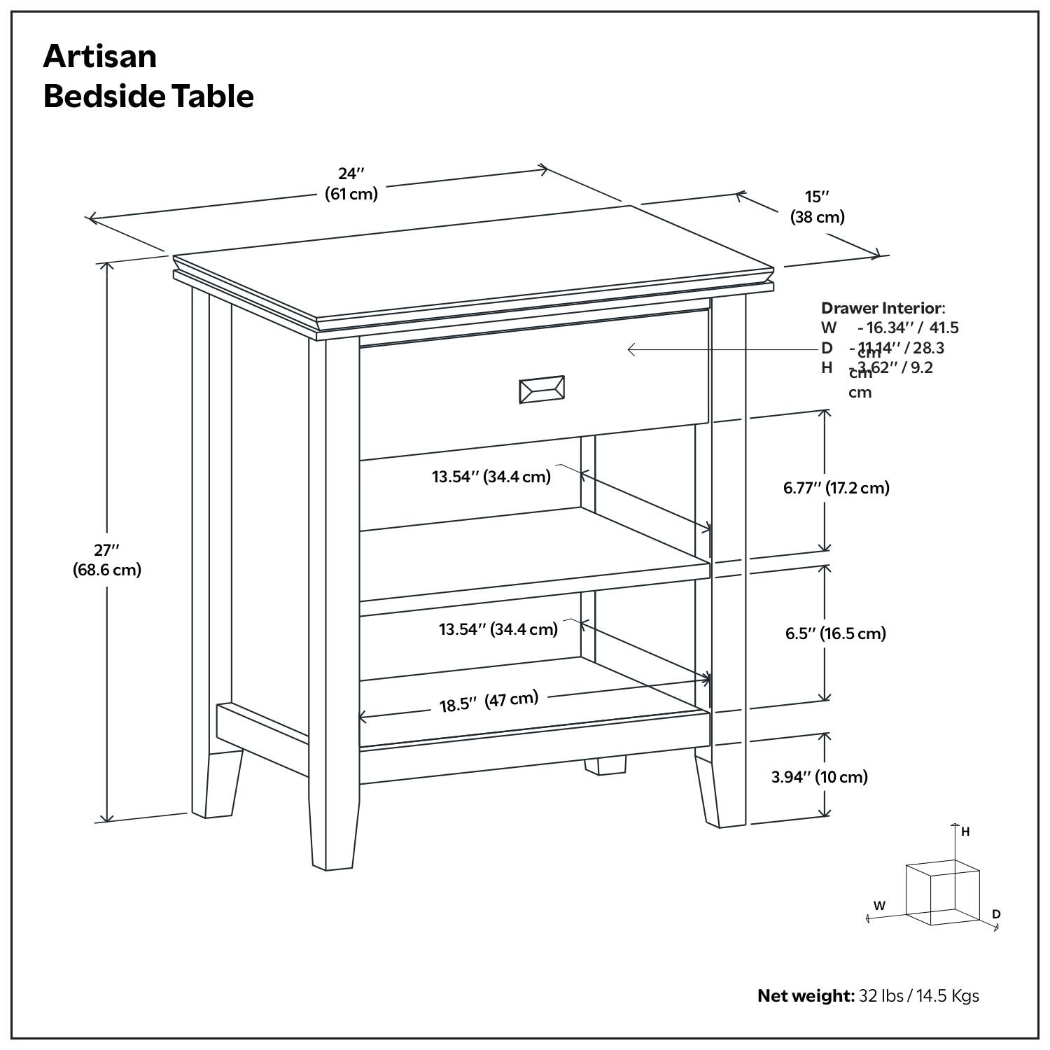 Artisan Bedside Table

- Width: 24" (61 cm)
- Depth: 15" (38 cm)
- Height: 27" (68.6 cm)

Drawer Interior:
- Width: 16.34" (41.5 cm)
- Depth: 14.14" (36.2 cm)
- Height: 6.62" (16.8 cm)

Shelf Dimensions:
- Top Shelf: 13.54" (34.4 cm) x 18.5" (47 cm)
- Middle Shelf: 13.54" (34.4 cm) x 18.5" (47 cm)
- Bottom Shelf: 13.54" (34.4 cm) x 18.5" (47 cm)

Net weight: 32 lbs / 14.5 Kgs