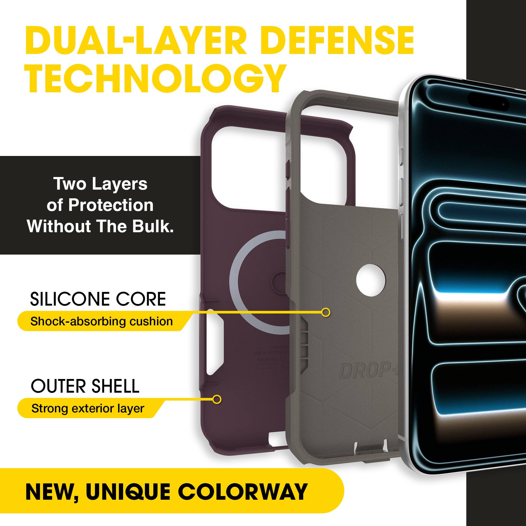 DUAL-LAYER DEFENSE TECHNOLOGY  
Two Layers of Protection Without The Bulk.  

SILICONE CORE  
Shock-absorbing cushion  

OUTER SHELL  
Strong exterior layer  

NEW, UNIQUE COLORWAY