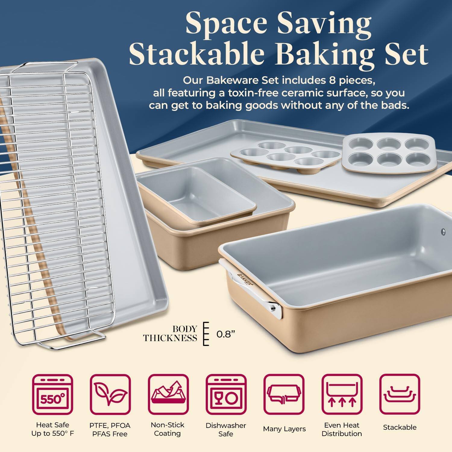 Space Saving Stackable Baking Set

Our Bakeware Set includes 8 pieces, all featuring a toxin-free ceramic surface, so you can get to baking goods without any of the bads.

BODY THICKNESS 0.8"

- Heat Safe Up to 550°F
- PTFE, PFOA PFAS Free
- Non-Stick Coating
- Dishwasher Safe
- Many Layers
- Even Heat Distribution
- Stackable