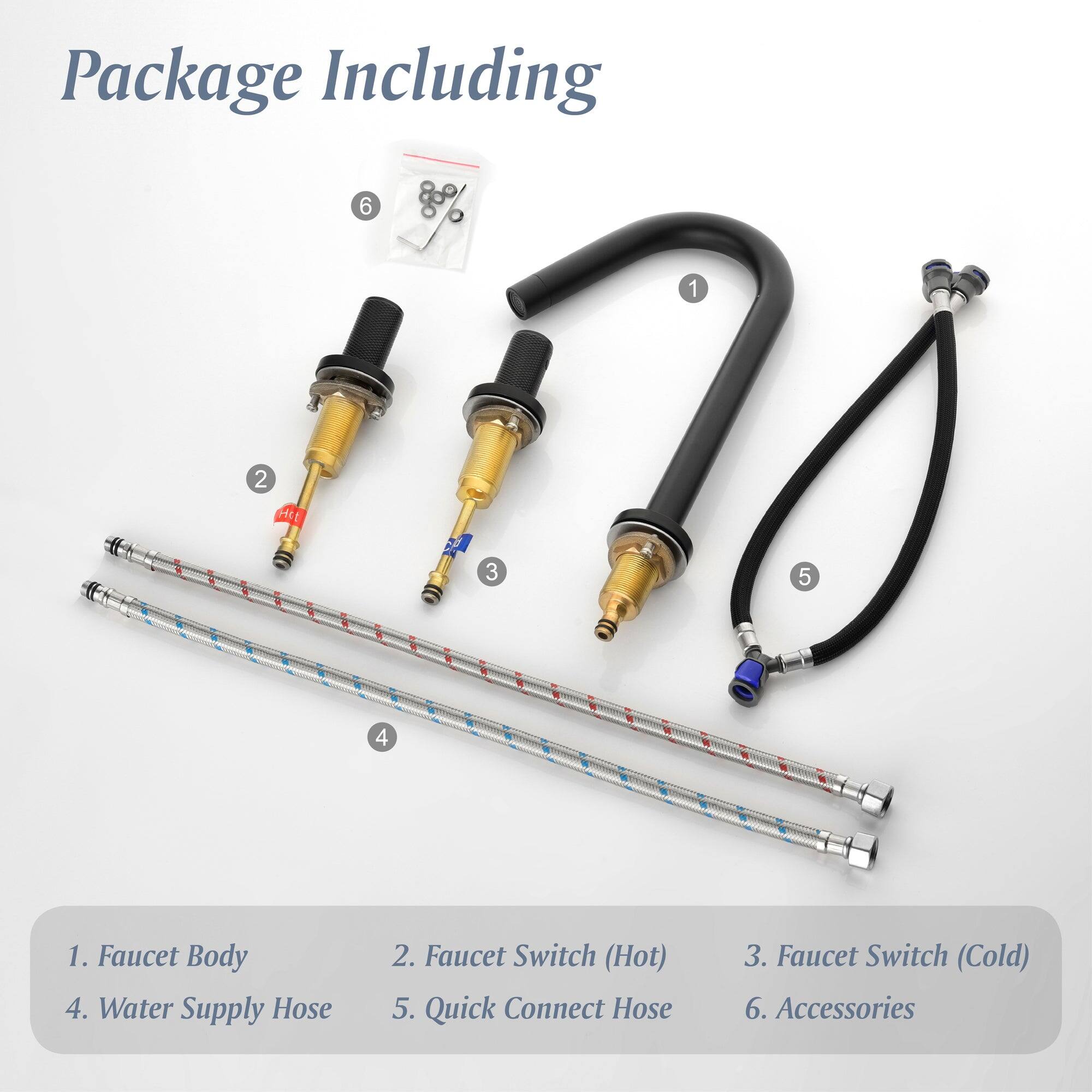 Package Including

1. Faucet Body
2. Faucet Switch (Hot)
3. Faucet Switch (Cold)
4. Water Supply Hose
5. Quick Connect Hose
6. Accessories
