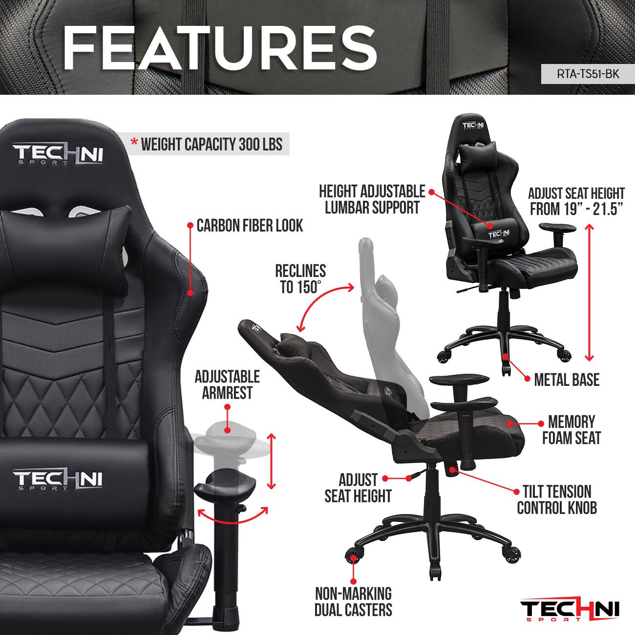 **FEATURES**

- **RTA-TS51-BK**

- **Weight Capacity:** 300 LBS

- **Carbon Fiber Look**

- **Height Adjustable Lumbar Support**

- **Adjust Seat Height from 19" - 21.5"**

- **Reclines to 150°**

- **Adjustable Armrest**

- **Metal Base**

- **Memory Foam Seat**

- **Adjust Seat Height**

- **Tilt Tension Control Knob**

- **Non-Marking Dual Casters**