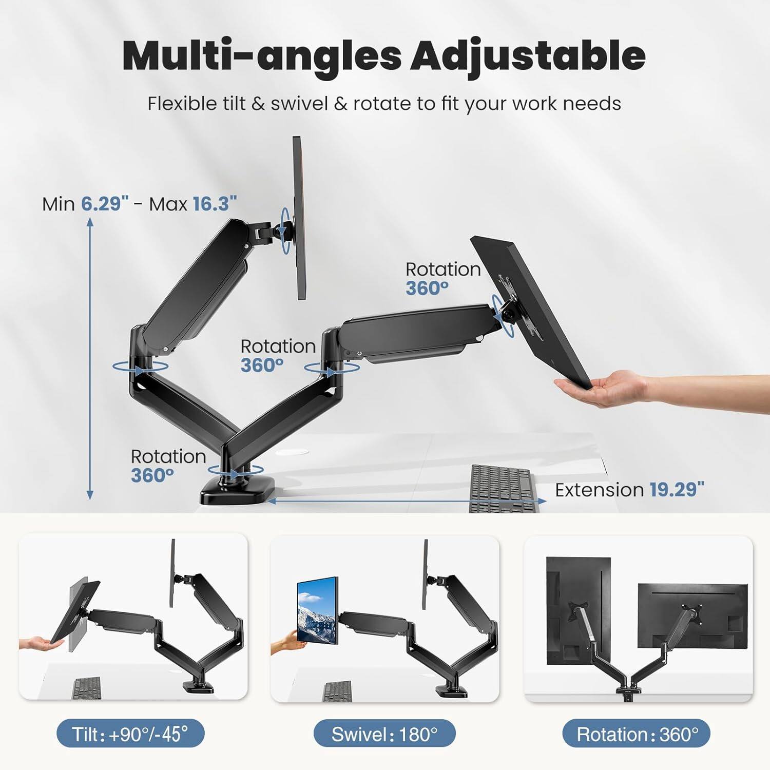 Multi-angles Adjustable  
Flexible tilt & swivel & rotate to fit your work needs  

Min 6.29" - Max 16.3"  
Rotation 360°  
Extension 19.29"  
Tilt: +90°/-45°  
Swivel: 180°  
Rotation: 360°