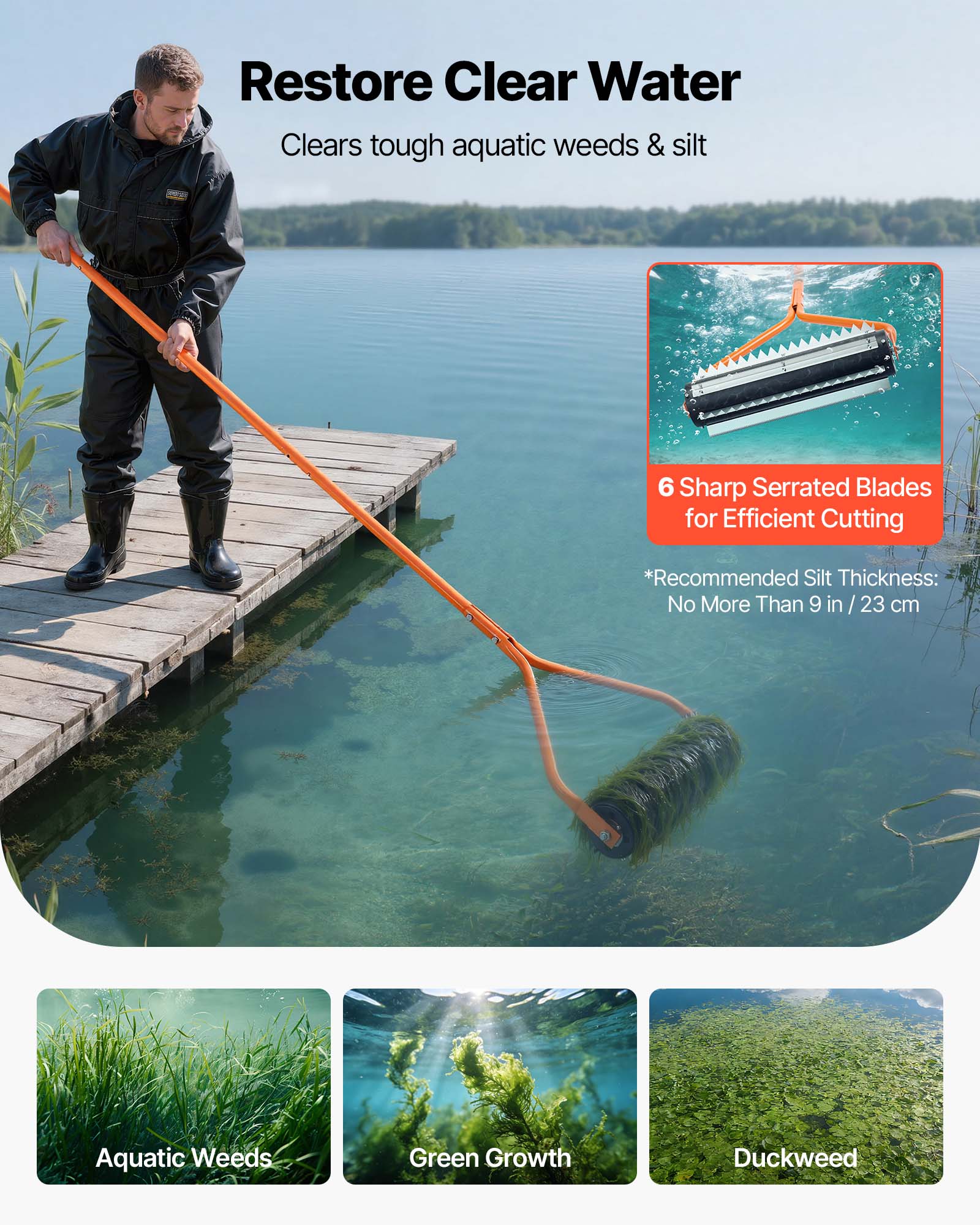Restore Clear Water  
Clears tough aquatic weeds & silt  

6 Sharp Serrated Blades for Efficient Cutting  

*Recommended Silt Thickness: No More Than 9 in / 23 cm  

Aquatic Weeds  
Green Growth  
Duckweed