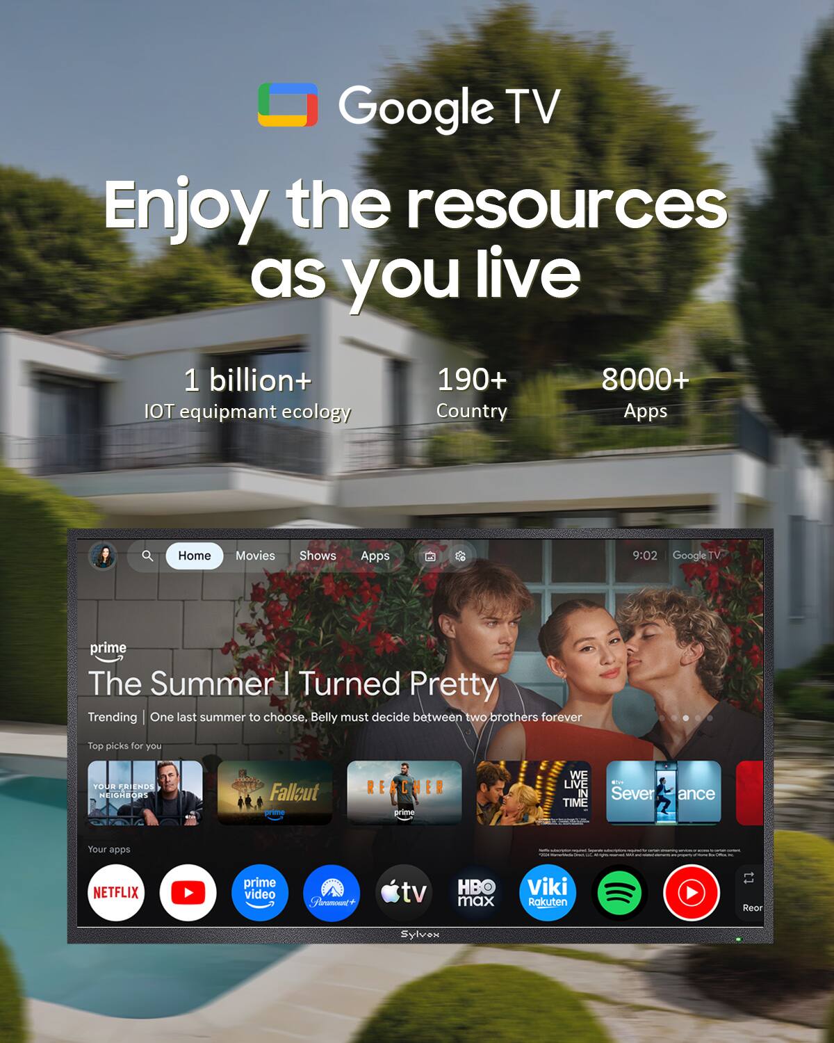 Google TV  
Enjoy the resources as you live  

1 billion+ IOT equipment ecology  
190+ Country  
8000+ Apps  

Home  
Movies  
Shows  
Apps  

9:02 Google TV  

prime The Summer I Turned Pretty  
Trending | One last summer to choose, Belly must decide between two brothers forever  

Top picks for you  
YOUR FRIENDS NEIGHBORS  
Fallout prime  
REACHER prime  
WE LIVE IN TIME  
With Severance  

Your apps  
NETFLIX  
prime video  
Paramount+  
tv  
HBO max  
Viki  
Rakuten  
Sylvox