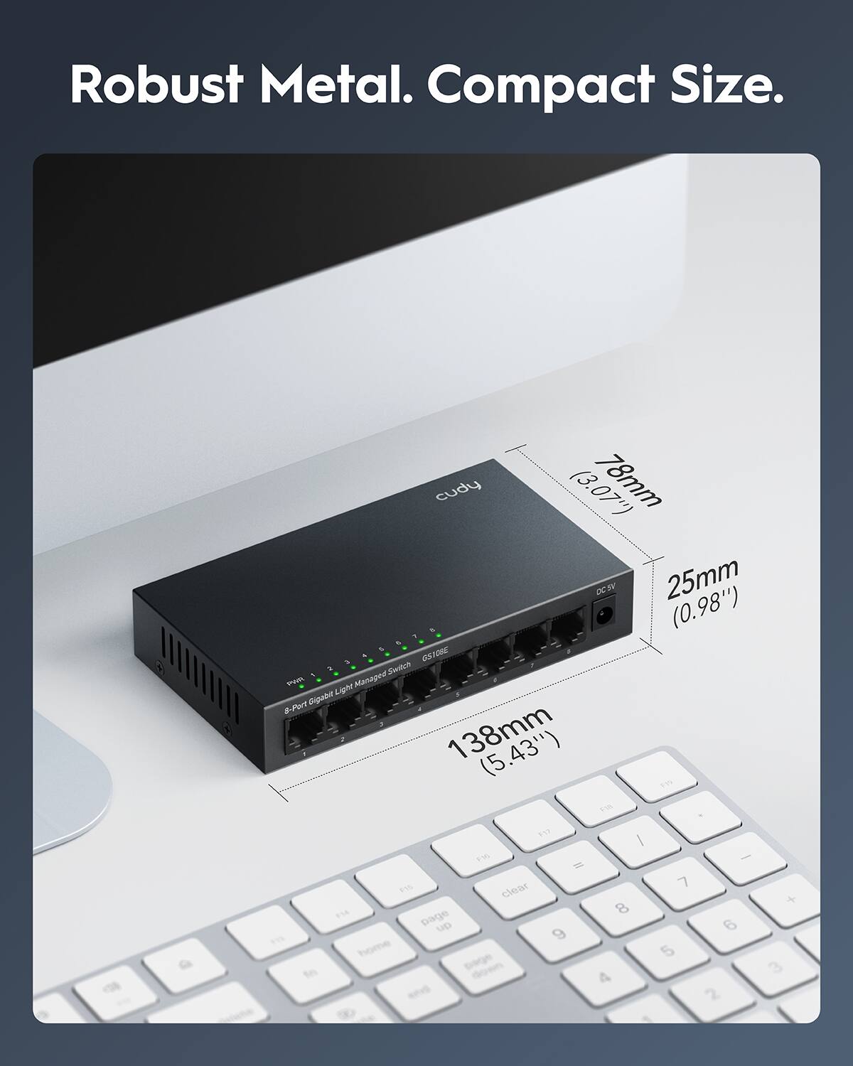 Robust Metal. Compact Size.

cudy 8-Port Gigabit Light Managed Switch

Dimensions:
- Length: 138mm (5.43")
- Width: 78mm (3.07")
- Height: 25mm (0.98")