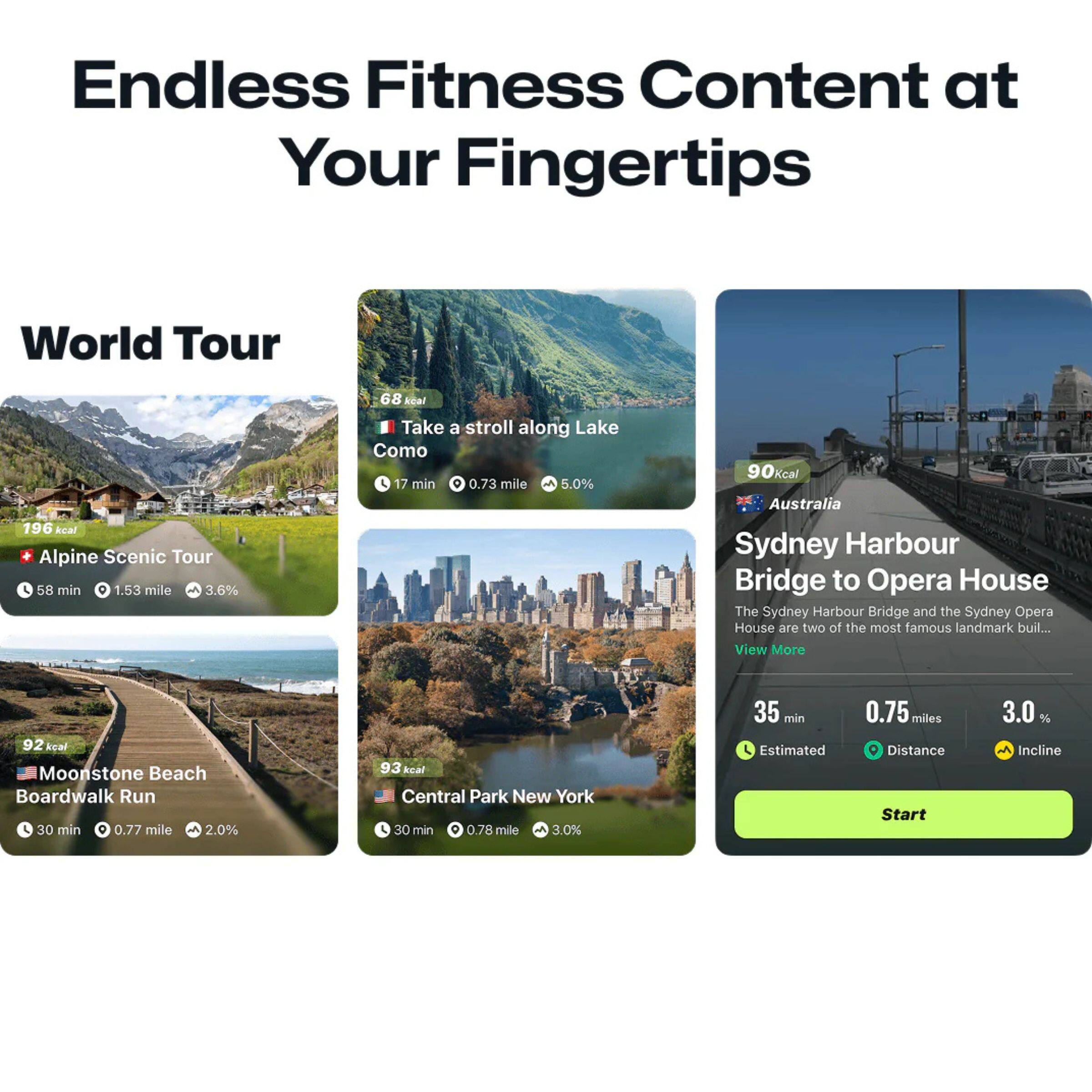 Endless Fitness Content at Your Fingertips

World Tour

- Alpine Scenic Tour
  - 196 kcal
  - 58 min
  - 1.53 mile
  - 3.6% incline

- Take a stroll along Lake Como
  - 68 kcal
  - 17 min
  - 0.73 mile
  - 5.0% incline

- Moonstone Beach Boardwalk Run
  - 92 kcal
  - 30 min
  - 0.77 mile
  - 2.0% incline

- Central Park New York
  - 93 kcal
  - 30 min
  - 0.78 mile
  - 3.0% incline

Australia
- Sydney Harbour Bridge to Opera House
  - The Sydney Harbour Bridge and the Sydney Opera House are two of the most famous landmark buildings in the world.
  - View More
  - 35 min
  - 0.75 miles
  - 3.0% incline
  - Start