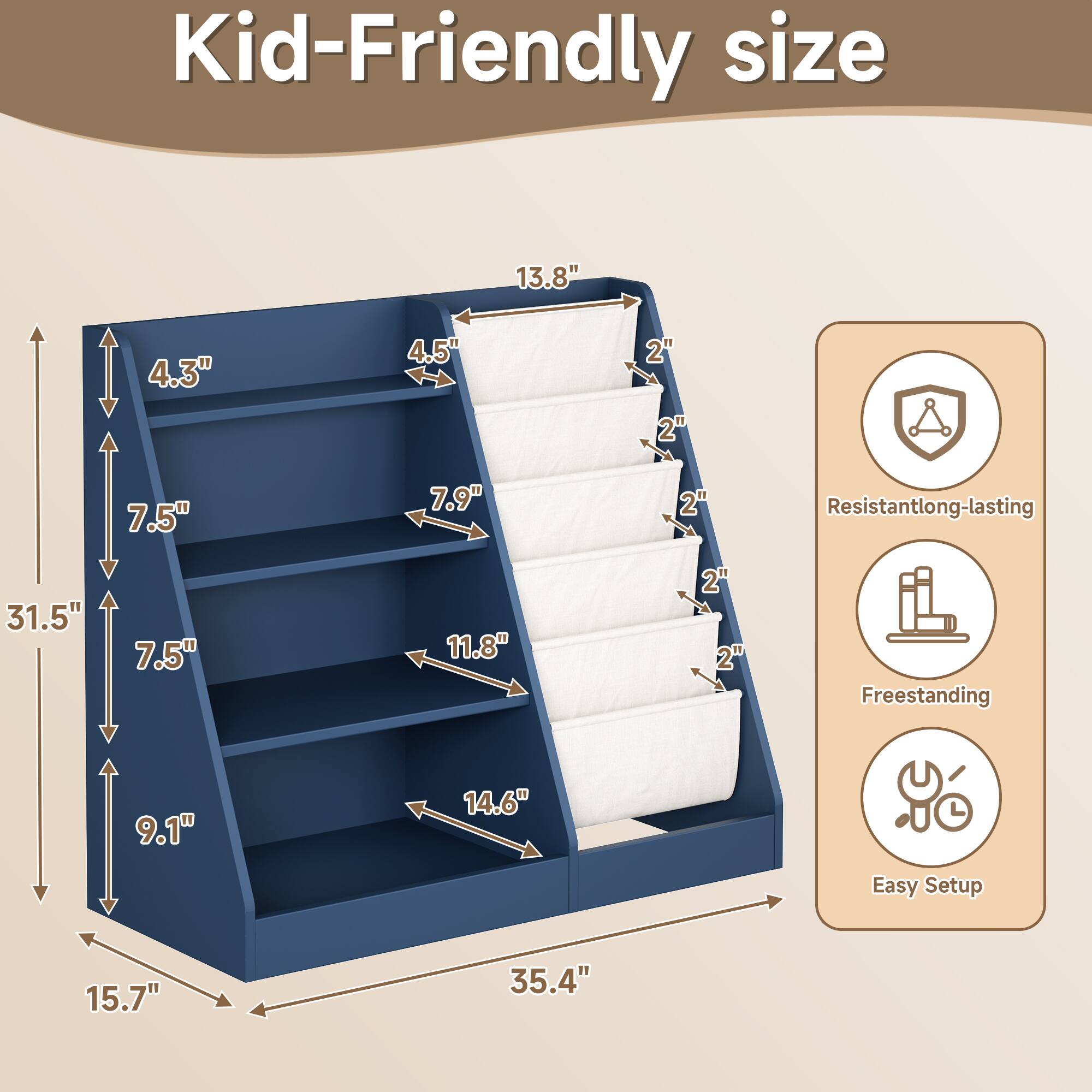 Kid-Friendly size

- 13.8" (height)
- 4.3" (depth)
- 4.5" (width)
- 7.5" (depth)
- 7.9" (width)
- 11.8" (depth)
- 14.6" (width)
- 31.5" (height)
- 15.7" (depth)
- 35.4" (width)

Resistant long-lasting

Freestanding

Easy Setup