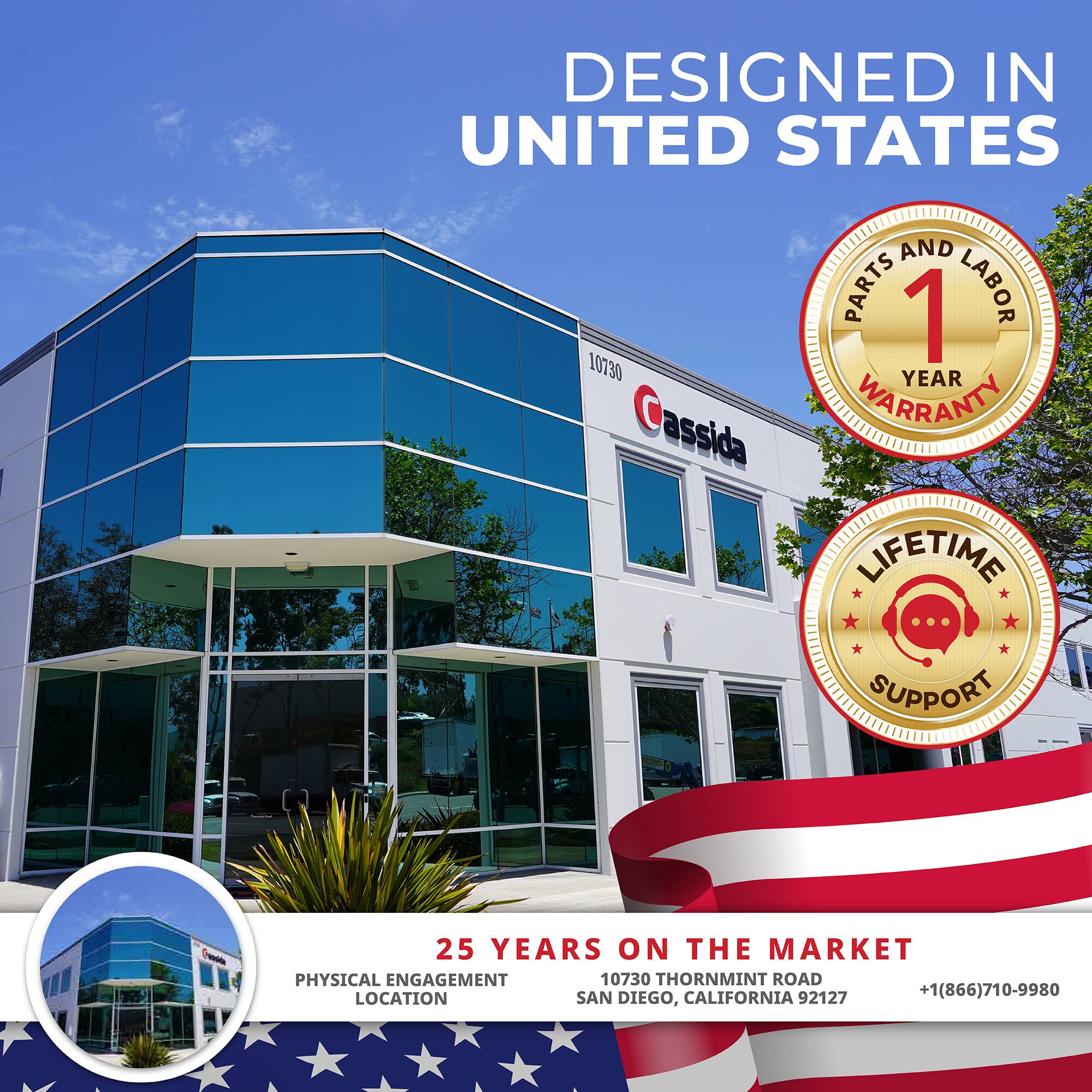 DESIGNED IN UNITED STATES

1 YEAR WARRANTY (PARTS AND LABOR)

LIFETIME SUPPORT

25 YEARS ON THE MARKET

PHYSICAL ENGAGEMENT LOCATION

10730 THORNMINT ROAD

SAN DIEGO, CALIFORNIA 92127

+1(866)710-9980