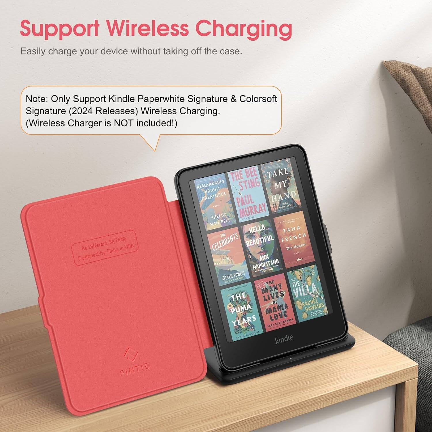 Support Wireless Charging  
Easily charge your device without taking off the case.  

Note: Only Support Kindle Paperwhite Signature & Colorsoft Signature (2024 Releases) Wireless Charging. (Wireless Charger is NOT included!)  

Be Different, Be Fintie  
Designed by Fintie in USA  

THE BEE TAKE REMARKABLY BRIGHT STING MY CREATURES PAUL HAND SHELBY MURRAY VAN PELT THE HELLO TANA CELEBRANTS BEAUTIFUL FRENCH The Hunter ANN NAPOLITANO STEVEN ROWLEY THE THE THE MANY LIVES VILLA OF RACHEL PUMA MAMA HAWKINS YEARS LOVE BARRIN FRORK COLEMAN kindle
