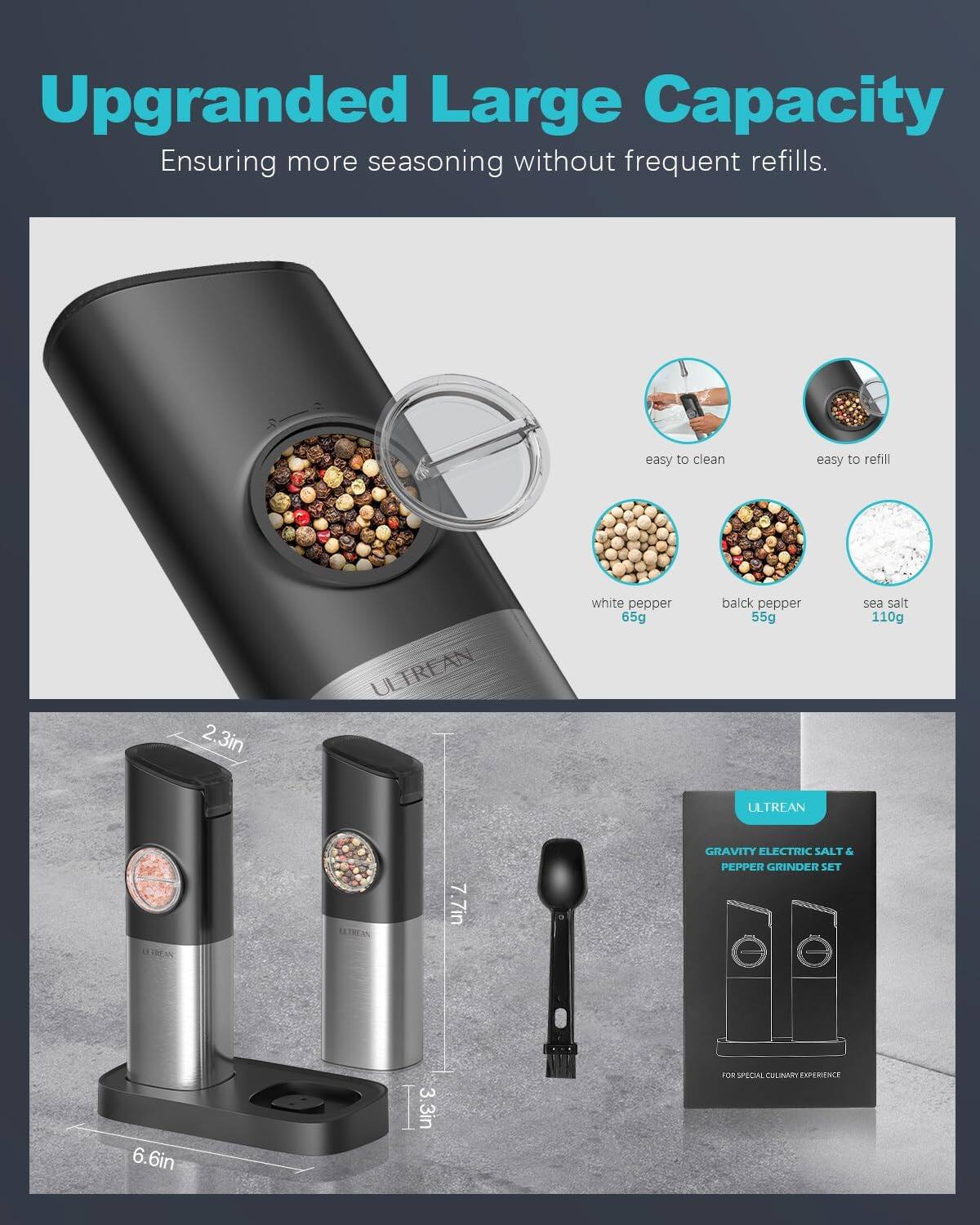 Upgraded Large Capacity  
Ensuring more seasoning without frequent refills.

- easy to clean
- easy to refill

- white pepper 65g
- black pepper 55g
- sea salt 110g

- 2.3in
- 7.7in
- 6.6in
- 3.3in

ULTREAN  
GRAVITY ELECTRIC SALT & PEPPER GRINDER SET  
FOR SPECIAL CULINARY EXPERIENCE