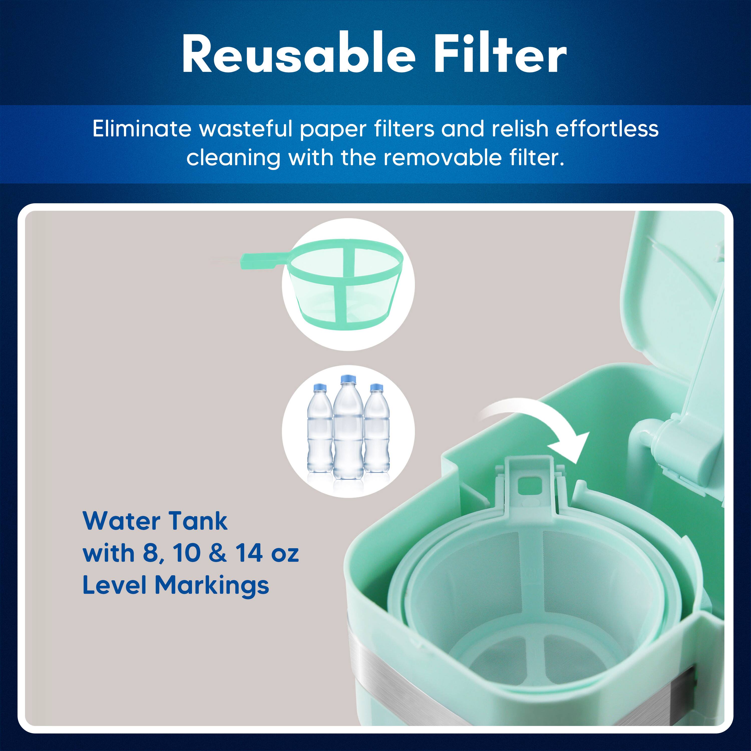Reusable Filter

Eliminate wasteful paper filters and relish effortless cleaning with the removable filter.

Water Tank with 8, 10 & 14 oz Level Markings