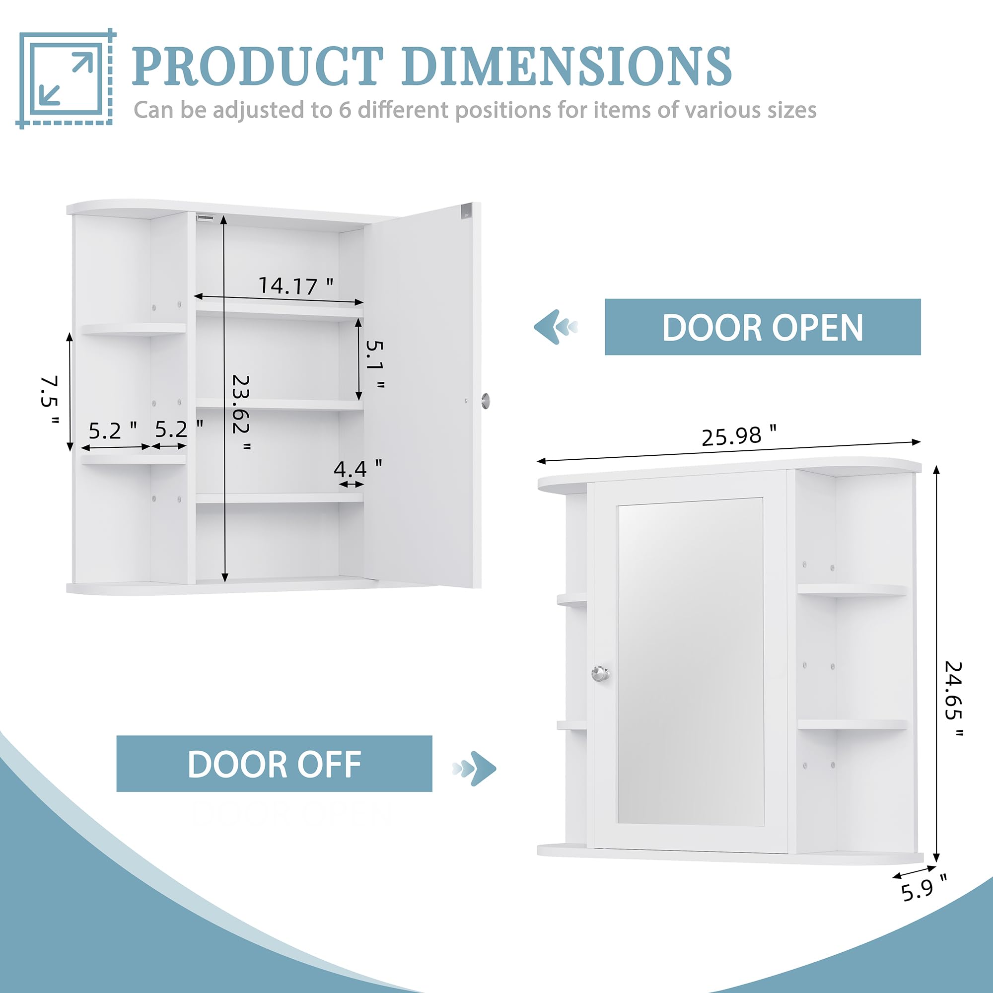 PRODUCT DIMENSIONS  
Can be adjusted to 6 different positions for items of various sizes  

- DOOR OFF  
  - Height: 24.65"  
  - Width: 25.98"  
  - Depth: 5.9"  

- DOOR OPEN  
  - Height: 23.62"  
  - Width: 25.98"  
  - Depth: 5.9"  

- Shelf Dimensions:  
  - Height: 5.1"  
  - Width: 14.17"  
  - Depth: 5.2"  
  - Shelf Spacing: 5.2"  
  - Shelf Height: 4.4"  

- Overall Height: 7.5"