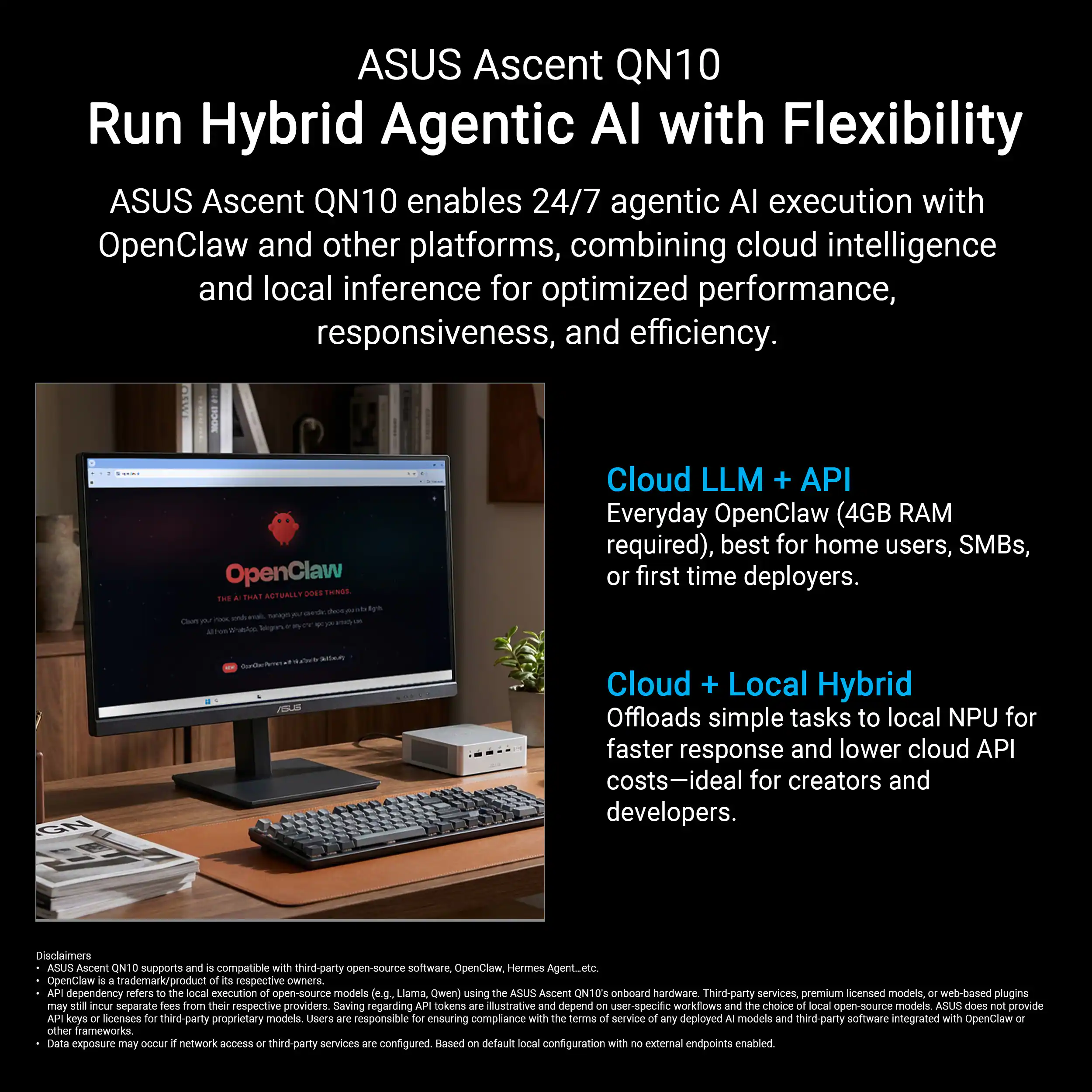 ASUS Ascent QN10  
Run Hybrid Agentic AI with Flexibility

ASUS Ascent QN10 enables 24/7 agentic AI execution with OpenClaw and other platforms, combining cloud intelligence and local inference for optimized performance, responsiveness, and efficiency.

**Cloud LLM + API**  
Everyday OpenClaw (4GB RAM required), best for home users, SMBs, or first-time deployers.

**Cloud + Local Hybrid**  
Offloads simple tasks to local NPU for faster response and lower cloud API costs—ideal for creators and developers.

Disclaimers  
ASUS Ascent QN10 supports and is compatible with third-party open-source software, OpenClaw, Hermes Agent, etc.  
OpenClaw trademark/product respective owners.  
API dependency refers to the local execution of open-source models (e.g., Liama, Owen) using the ASUS Ascent QN10 onboard hardware services.  
Third-party services, premium licensed models, or web-based plugins may incur separate fees from their respective providers.  
Saving regarding API tokens.