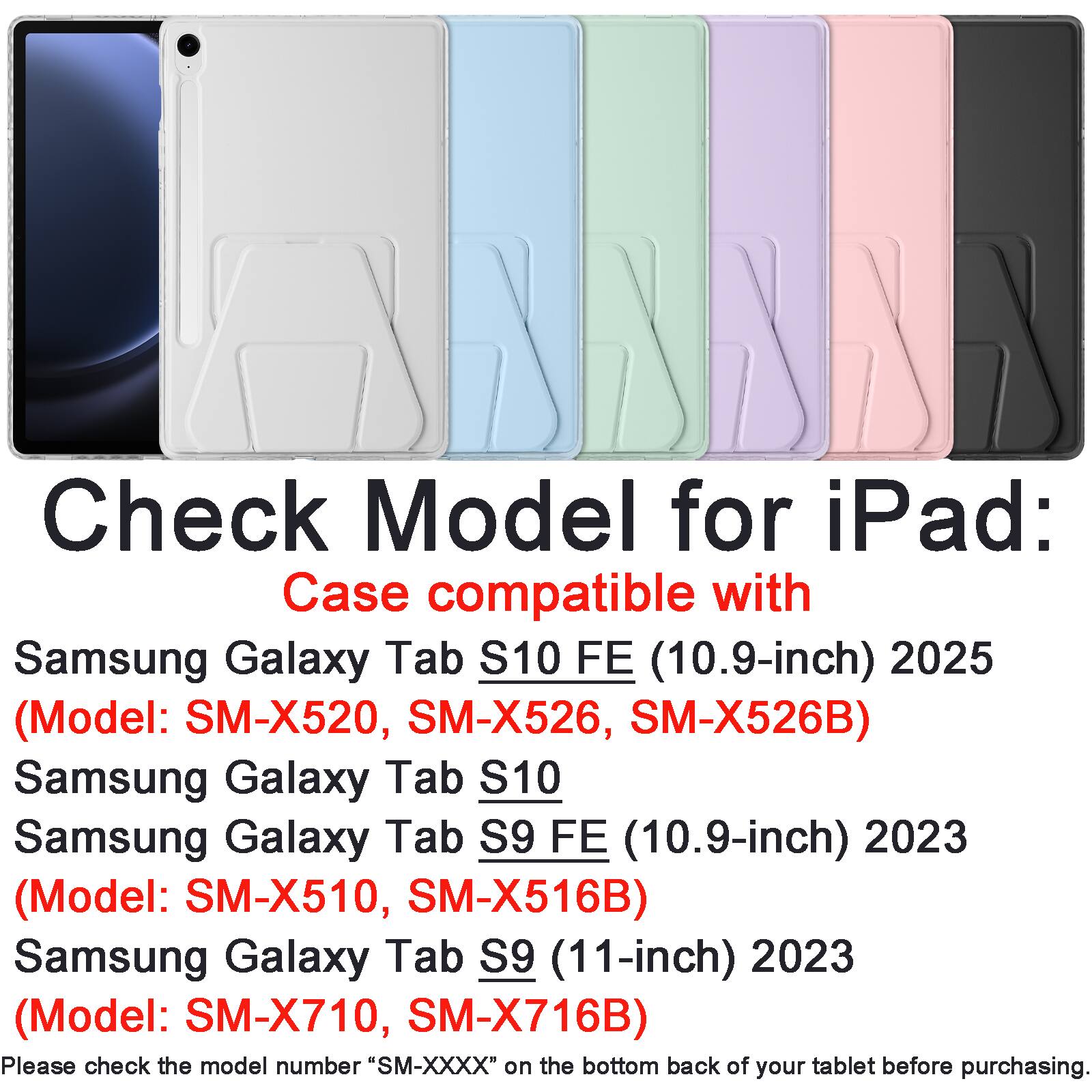 Check Model for iPad:  
Case compatible with  
Samsung Galaxy Tab S10 FE (10.9-inch) 2025  
(Model: SM-X520, SM-X526, SM-X526B)  
Samsung Galaxy Tab S10  
Samsung Galaxy Tab S9 FE (10.9-inch) 2023  
(Model: SM-X510, SM-X516B)  
Samsung Galaxy Tab S9 (11-inch) 2023  
(Model: SM-X710, SM-X716B)  

Please check the model number "SM-XXXX" on the bottom back of your tablet before purchasing.