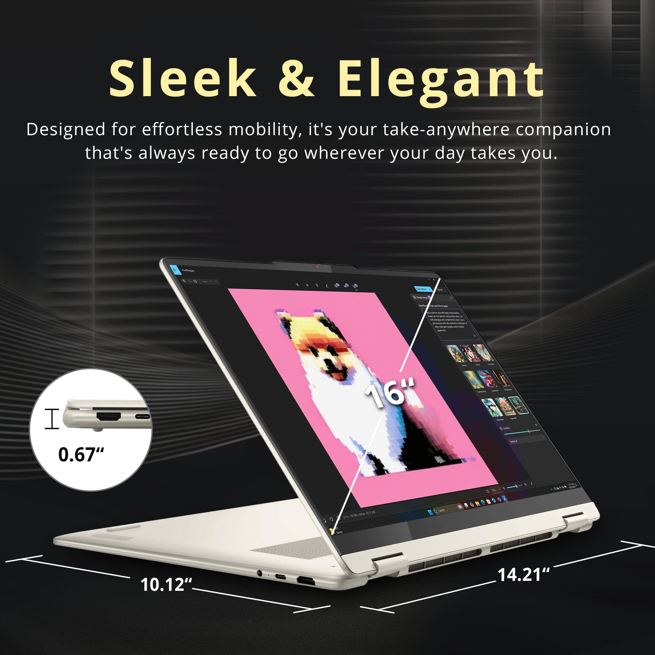 Sleek & Elegant  
Designed for effortless mobility, it's your take-anywhere companion that's always ready to go wherever your day takes you.  

- 0.67"  
- 10.12"  
- 14.21"  
- 16"