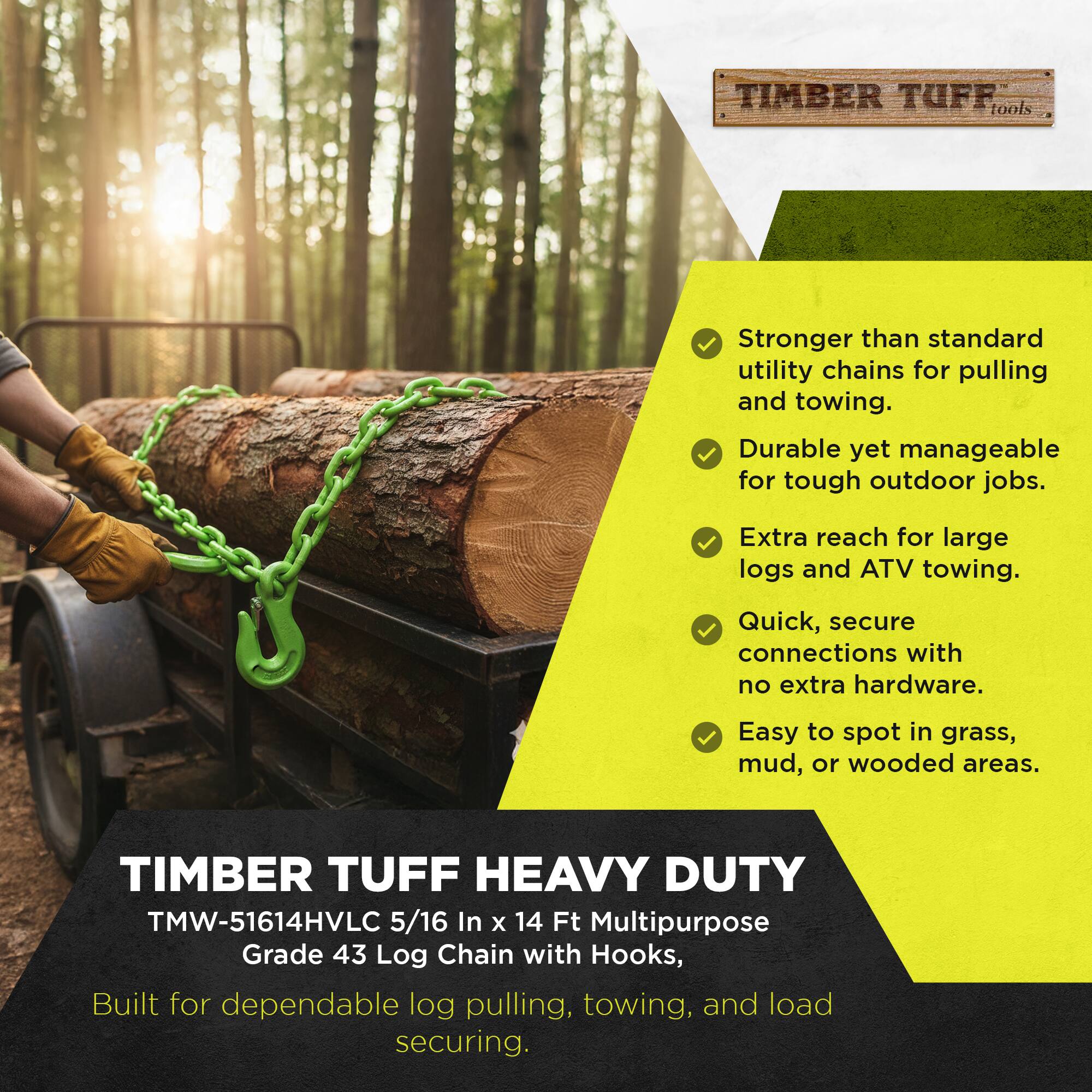 TIMBER TUFF tools  
Stronger than standard utility chains for pulling and towing.  
Durable yet manageable for tough outdoor jobs.  
Extra reach for large logs and ATV towing.  
Quick, secure connections with no extra hardware.  
Easy to spot in grass, mud, or wooded areas.  

TIMBER TUFF HEAVY DUTY  
TMW-51614HVLC 5/16 In x 14 Ft Multipurpose Grade 43 Log Chain with Hooks, Built for dependable log pulling, towing, and load securing.