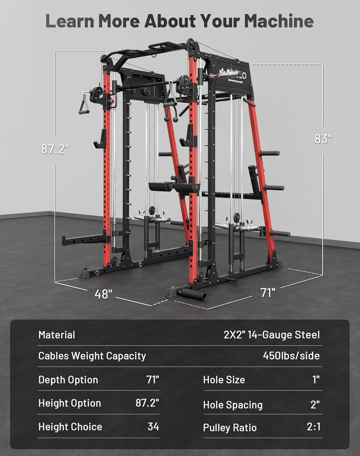Learn More About Your Machine

- 87.2"
- 83"
- 48"
- 71"

Material: 2X2" 14-Gauge Steel

Cables Weight Capacity: 450lbs/side

Depth Option: 71"

Height Option: 87.2"

Height Choice: 34

Hole Size: 1"

Hole Spacing: 2"

Pulley Ratio: 2:1