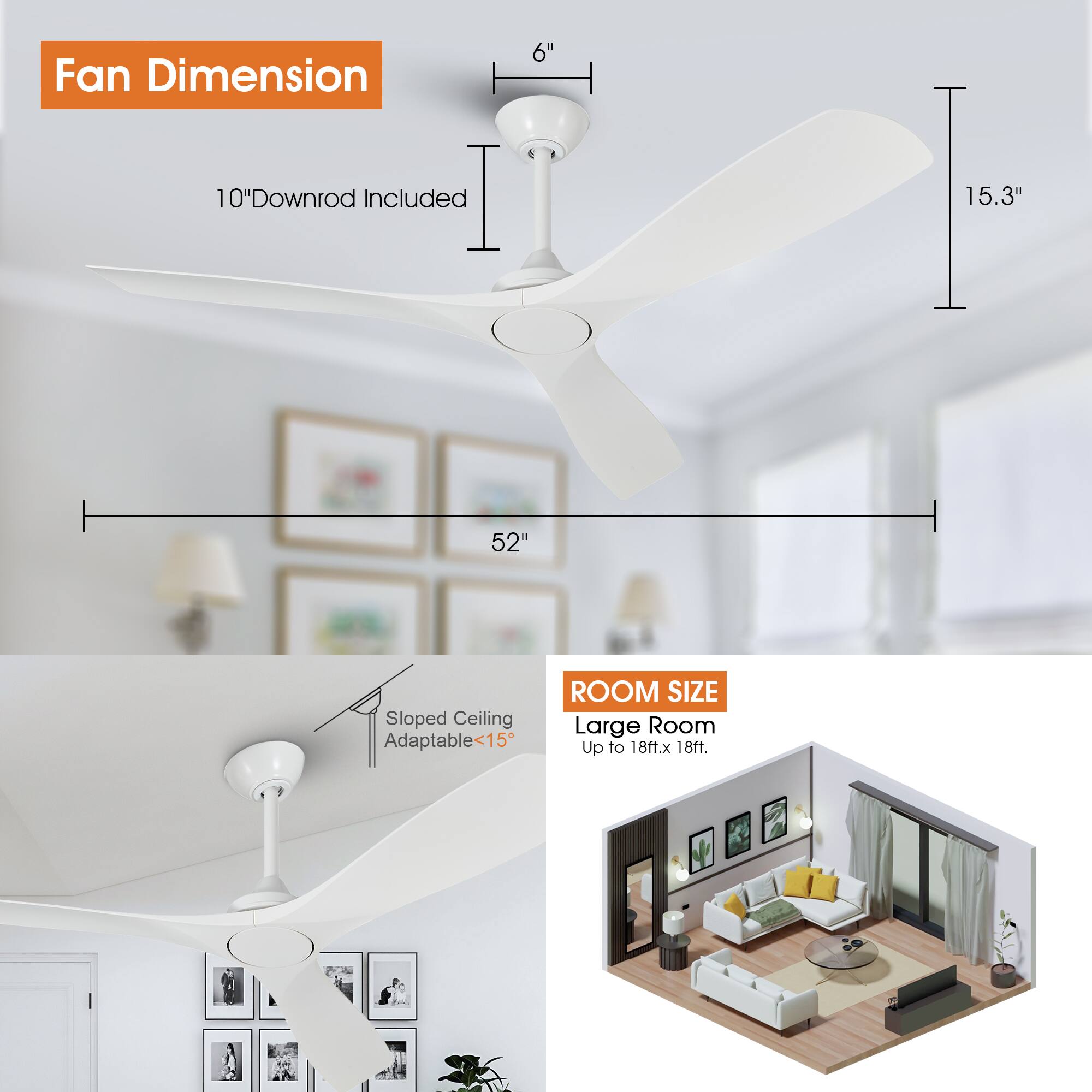 Fan Dimension  
6"  
10" Downrod Included  
15.3"  
52"  

Sloped Ceiling Adaptable <15°  

Room Size  
Large Room  
Up to 18ft. x 18ft.