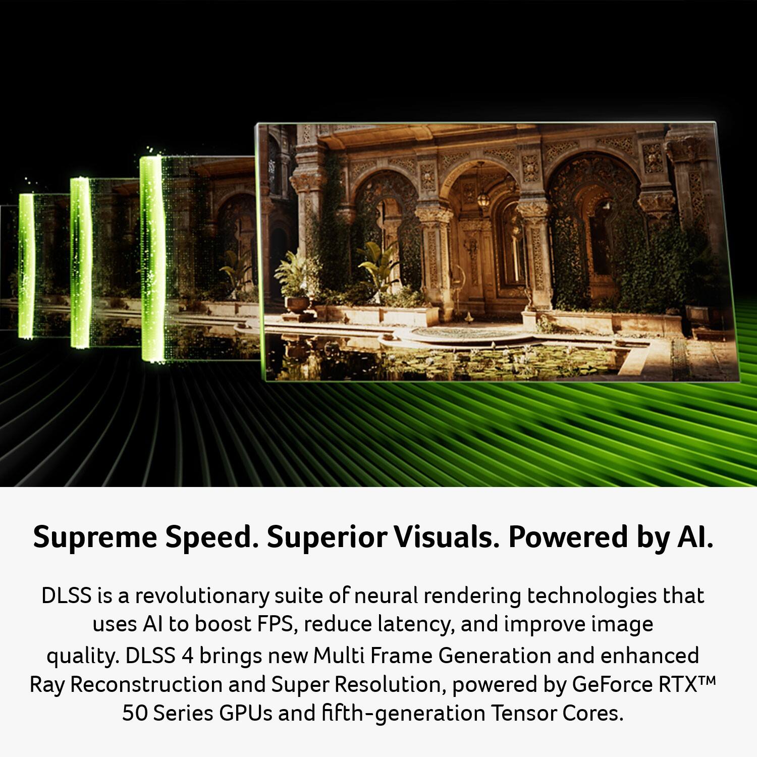 Supreme Speed. Superior Visuals. Powered by AI.

DLSS is a revolutionary suite of neural rendering technologies that uses AI to boost FPS, reduce latency, and improve image quality. DLSS 4 brings new Multi Frame Generation and enhanced Ray Reconstruction and Super Resolution, powered by GeForce RTX™ 50 Series GPUs and fifth-generation Tensor Cores.