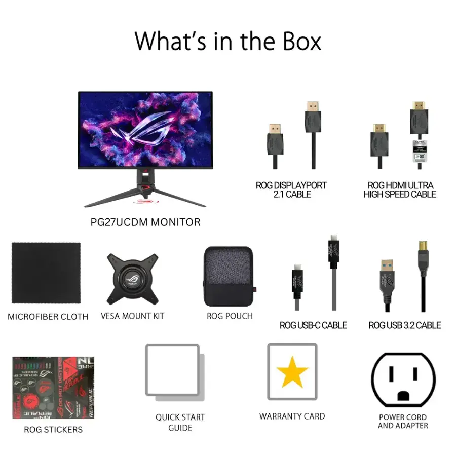 What's in the Box:

1. ROG DisplayPort 2.1 Cable
2. ROG HDMI Ultra High Speed Cable
3. PG27UCDM Monitor
4. Microfiber Cloth
5. VESA Mount Kit
6. ROG Pouch
7. ROG USB-C Cable
8. ROG USB 3.2 Cable
9. Quick Start Guide
10. Warranty Card
11. Power Cord and Adapter
