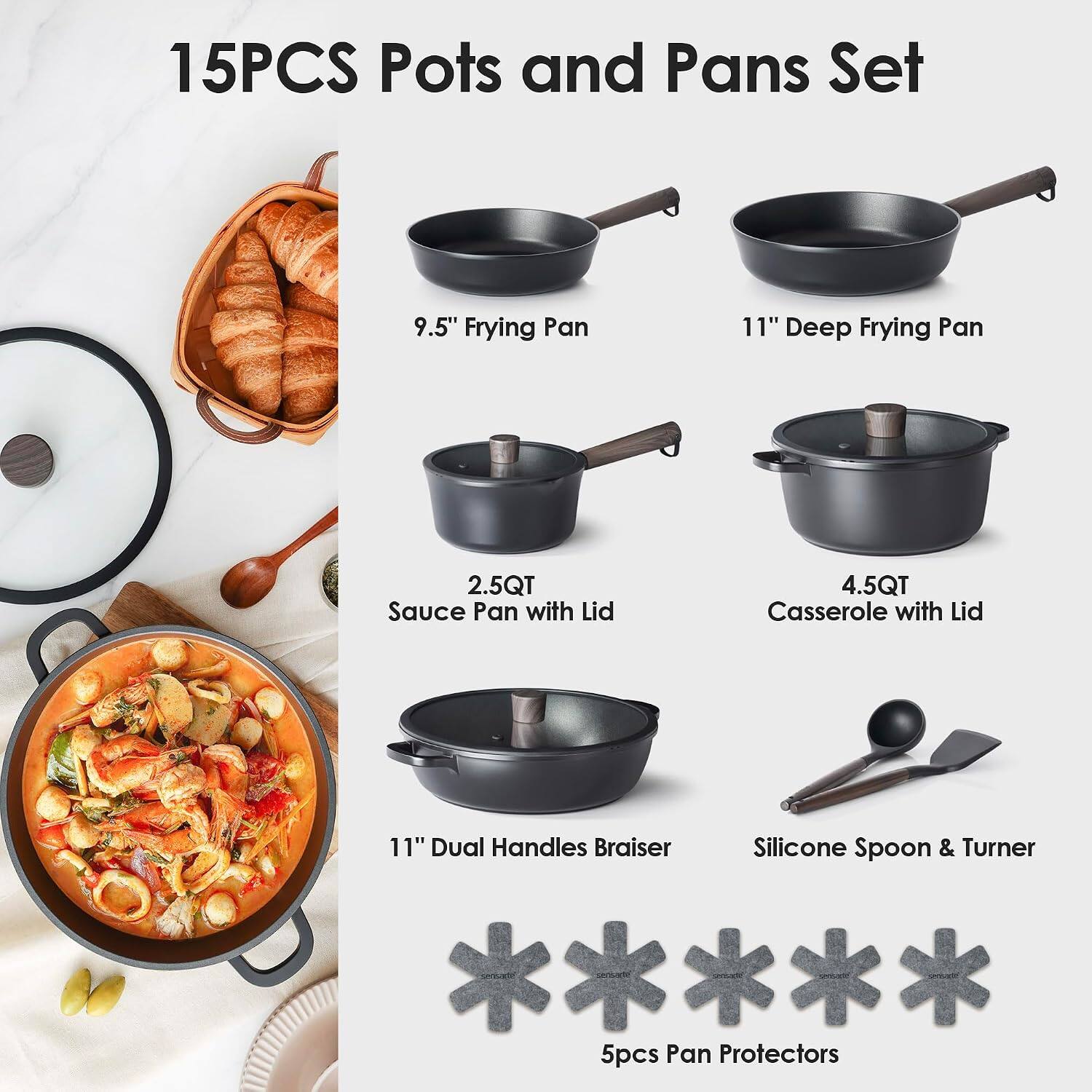 15PCS Pots and Pans Set

- 9.5" Frying Pan
- 11" Deep Frying Pan
- 2.5QT Sauce Pan with Lid
- 4.5QT Casserole with Lid
- 11" Dual Handles Braiser
- Silicone Spoon & Turner
- 5pcs Pan Protectors