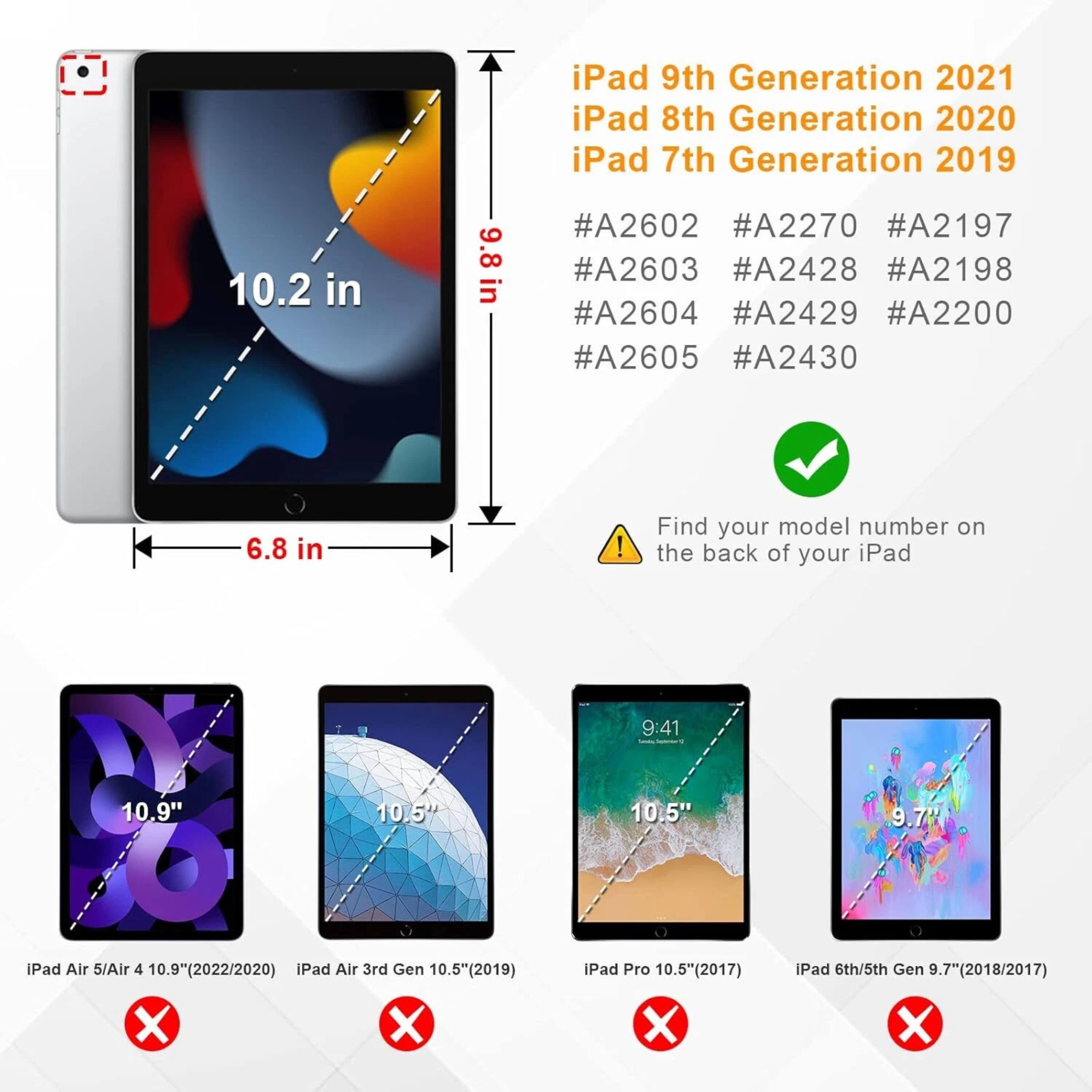iPad 9th Generation 2021  
iPad 8th Generation 2020  
iPad 7th Generation 2019  

#A2602 #A2270 #A2197  
#A2603 #A2428 #A2198  
#A2604 #A2429 #A2200  
#A2605 #A2430  

Find your model number on the back of your iPad  

iPad Air 5/Air 4 10.9" (2022/2020)  
iPad Air 3rd Gen 10.5" (2019)  
iPad Pro 10.5" (2017)  
iPad 6th/5th Gen 9.7" (2018/2017)  

10.2 in  
9.8 in  
6.8 in  

10.9"  
10.5"  
10.5"  
9.7"