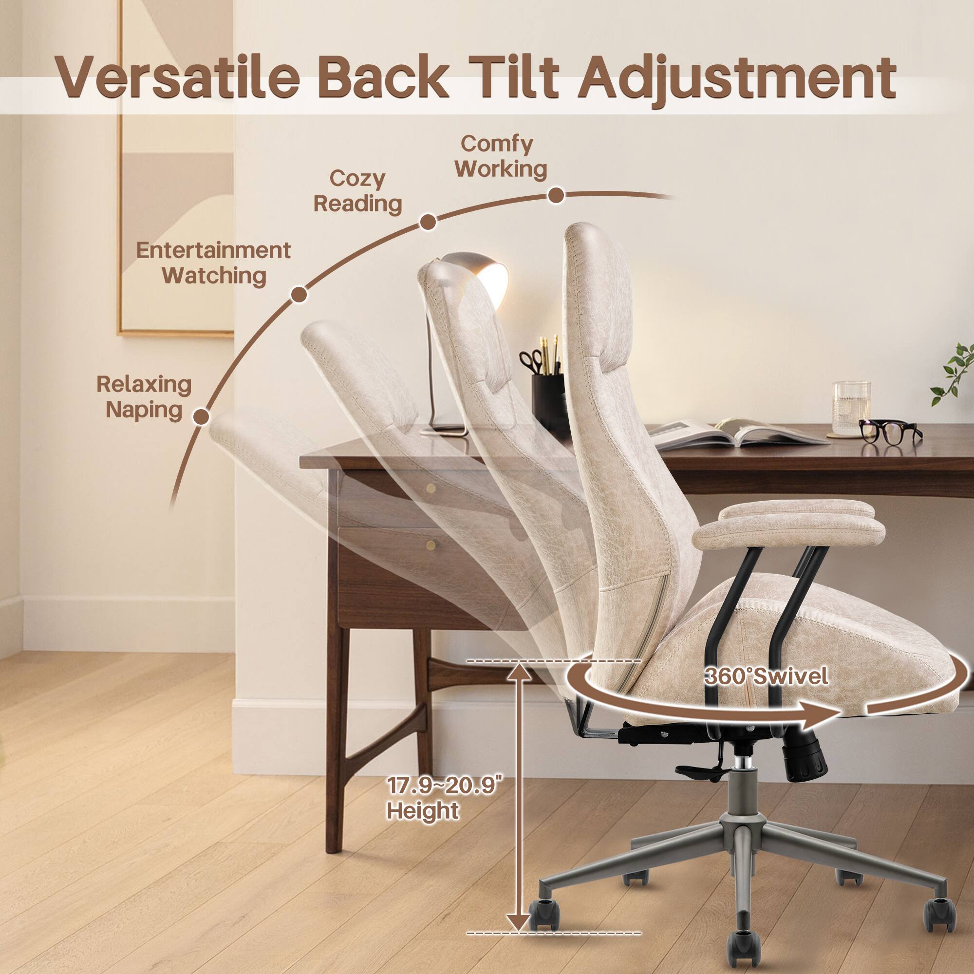 Versatile Back Tilt Adjustment

Comfy Working  
Cozy Reading  
Entertainment Watching  
Relaxing Napping  

360° Swivel  

17.9~20.9 Height