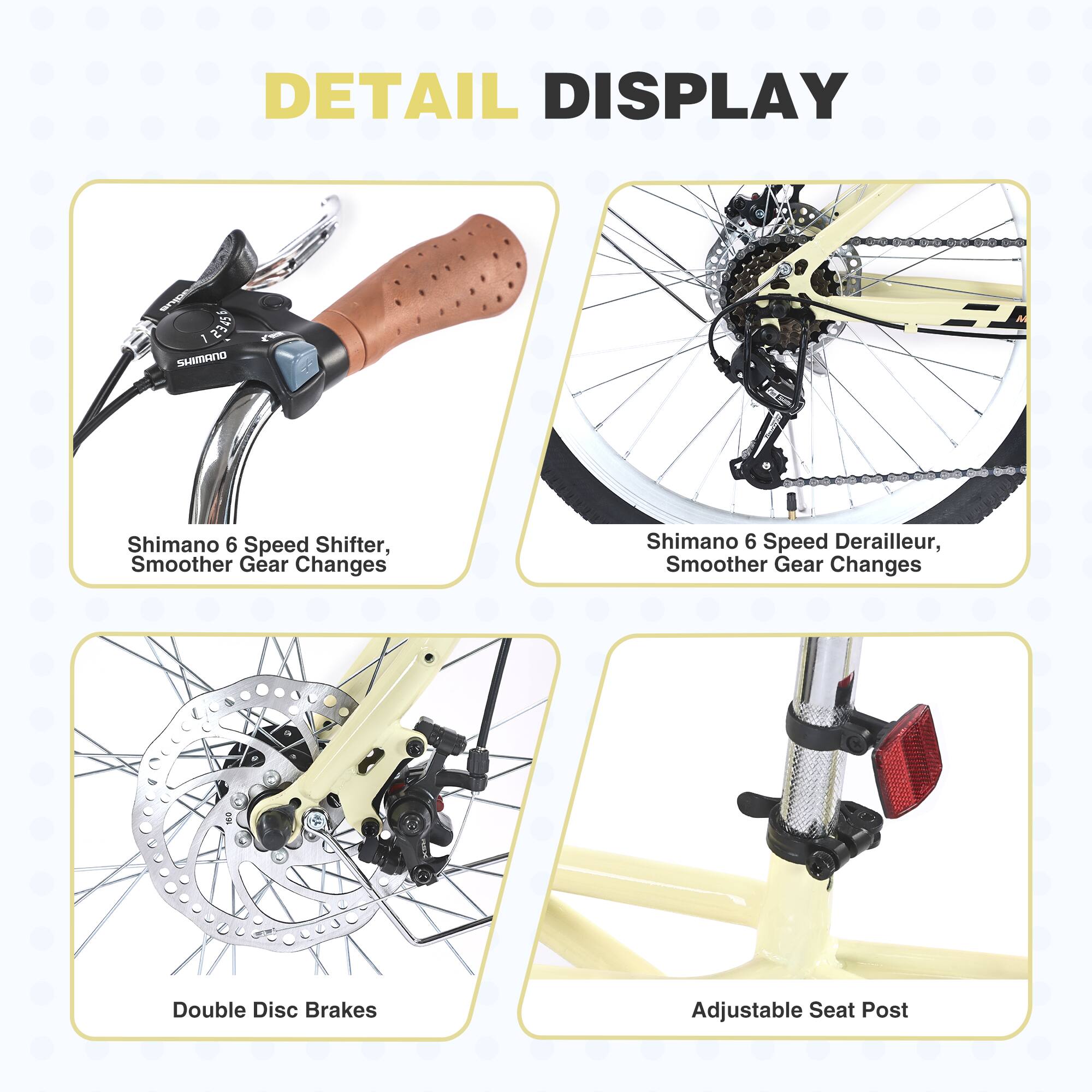 DETAIL DISPLAY

- Shimano 6 Speed Shifter, Smoother Gear Changes
- Shimano 6 Speed Derailleur, Smoother Gear Changes
- Double Disc Brakes
- Adjustable Seat Post