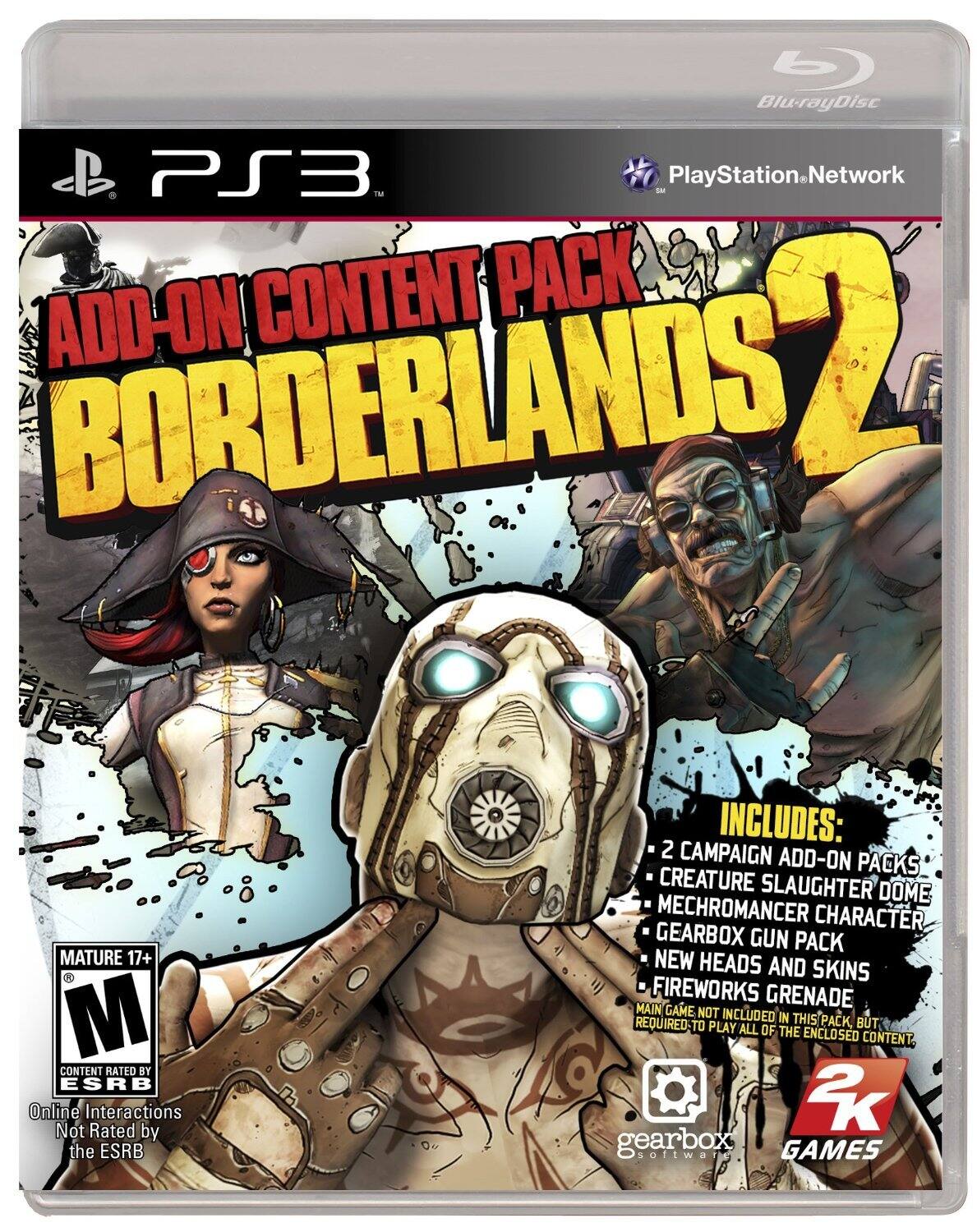 **Blu-ray Disc**

**PS3**

**PlayStation Network**

**ADD-ON CONTENT PACK 2**

**BORDERLANDS 2**

**MATURE 17+**

**CONTENT RATED BY ESRB**

**Online Interactions Not Rated by the ESRB**

**INCLUDES:**

- 2 CAMPAIGN ADD-ON PACKS
- CREATURE SLAUGHTER DOME
- MECHROMANCER CHARACTER
- GEARBOX GUN PACK
- NEW HEADS AND SKINS
- FIREWORKS GRENADE

**MAIN GAME NOT INCLUDED IN THIS PACK, BUT REQUIRED TO PLAY ALL OF THE ENCLOSED CONTENT.**

**gearbox software**

**2K GAMES**